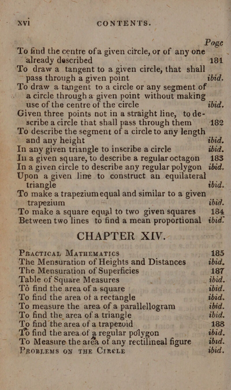 Page To find the centre ofa given circle, or of any one already described . 181 To draw a tangent to a given circle, that shall ~ pass through a given point ibid. To draw a tangent to a circle or any segment of a circle through a given point without making use of the centre of the circle ibid. Given three points not in a straight line, to de- scribe a circle that shall pass throughthem 182 To describe the segment of a circle to any length ~ and any height ibid. In any given triangle to inscribe a circle ibid. In a given square, to describe a regularoctagon 183 In a given circle to describe any regular polygon ibid. Upon a given line to construct an equilateral triangle ee ibid. To make a trapezium equal and similar to a given trapezium ibid. To make a square equal to two given squares 184 Between two lines to find a mean proportional tbid. CHAPTER XIV.- Practical MaruEmatics 185 The Mensuration of Heights and Distances ibid. The Mensuration of Superficies 187 Table of Square Measures . _ ibid. To find the area of a square abid. To find the area of a rectangle ibid. To measure the area of a parallellogram ibid. To find the area of a triangle + Abid. To find the area of a trapezoid 188 To find the area.of a regular polygon  abid. To Measure the aréa of any rectilineal figure ibid. PROBLEMS ON THE CIReLE abid.