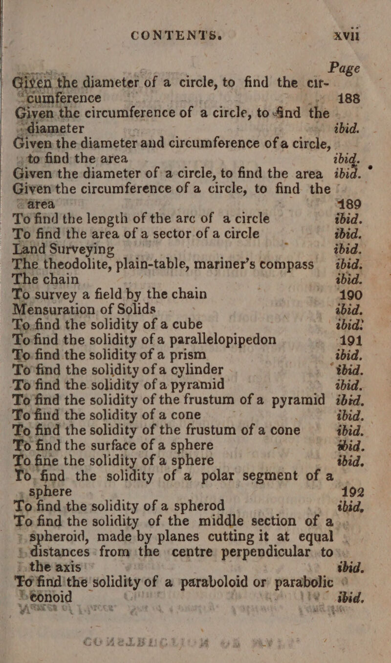 CONTENTS. Se, Se “are Page Given the diameter of a circle, to find the cir- “cumference By _» 188 Giyen the circumference of a circle, toGnd the . diameter ibid. Given the diameter and circumference ofa circle, to find the area ibid. . _ Given the diameter of a circle, to find the area ibid. Given'the circumference of a circle, to find the © area 189 — To find the length of the arc of a circle ibid. To find the area of a sector of a circle ibid. Land Surveying ; ibid. The theodolite, plain-table, mariner’s compass _ ibid. The chain ibid. To survey a field by the chain 190 Mensuration of Solids. . | abid. To.find the solidity of a cube ibid? To find the solidity of a parallelopipedon é» -A91 &gt; To find the solidity of a prism ibid. To'find the solidity of a cylinder “tbid. ‘To find the solidity of a pyramid | abid. To find the solidity of the frustum of a pyramid ibid, To find the solidity of acone : ibid. | To find the solidity of the frustum of a cone ibid. To find the surface of a sphere . wid. To fine the solidity of a sphere ibid. 0. find. the solidity of a polar segment of a , Sphere | : 192 To find the solidity of a spherod ibid, To find the solidity of the middle section of a... _ 9. spheroid, made by planes cutting it at equal . ‘distances ‘from the centre perpendicular to. ) the axis gbid. Fo find'the solidity of a paraboloid or parabolic © Peonoid ve Rana, nae 7s | WASAESS CL Lpecte ; ‘ BRIE