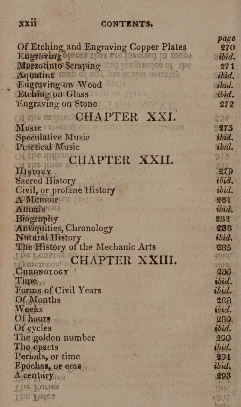 ¥o ge M pratt Seraping, g Aqwating © Engriving’on Wood Engraving on Stone Cie ete : CHAPTER XXI. Musre Spéculative Music Practical Music Obie MESA APTER XXL Tistorx Sd History Civil, or profane History - A’Memvir i Aitnals'&lt; ‘Biograph y Antiquities, Chronology Nétural History ‘De History of the Mechanic Arts Eee CHAPTER XXII. LEAWIGHS Cuponorocy ' ‘Time... Forms.of Civil Years Of, Months Weeks Of hours . Of cycles The golden number The,epacts Periods, or time Epochas, or eras. A-century&lt;» } UG }, Liga Lie ;spee