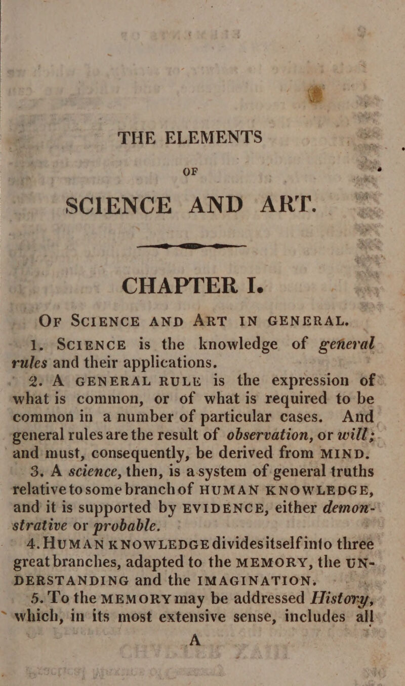 THE ELEMENTS OF SCIENCE AND ART. — CHAPTER I. Or SCIENCE AND ART IN GENERAL. 1, ScIENCE is the knowledge of general rules and their applications. 2. A GENERAL RULE is the expression of: what is common, or of what is required to be common in a number of particular cases. And general rules are the result of observation, or will;. and must, consequently, be derived from MIND. 3. A science, then, is asystem of general traths relative tosome branchof HUMAN KNOWLEDGE, and it is supported by EVIDENCE, either demon- strative or probable. 4, HUMAN KNOWLEDGE dividesitself into third great branches, adapted to the MEMORY, the UN- DERSTANDING and the IMAGINATION, | 5. To the MEMORY may be addressed History, maton) in its most extensive sense, includes all A /