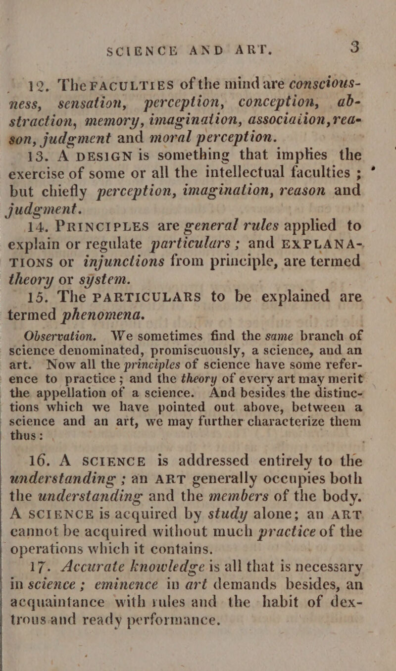 9, The FACULTIES of the mind are conscious- ness, sensation, perception, conception, ab- straction, memory, imagination, associaiton,red- gon, judgment and moral perception. 13. A DESIGN is something that implies the exercise of some or all the intellectual faculties ; but chiefly perception, imagination, reason and judgment. 14, PRINCIPLES are general rules applied to explain or regulate particulars ; and EXPLANA-. TIONS or injunctions from principle, are termed theory or system. 15. The PARTICULARS to be explained are termed phenomena. | Observation. We sometimes find the same branch of science denominated, promiscuously, a science, and an art. Now all the principles of science have some refer- ence to practice ; and the theory of every art may merit the appellation of a science. And besides the distinc- tions which we have pointed out. above, between a science and an art, we may further characterize them thus : 16. A SCIENCE is addressed entirely to the understanding ; an ART generally occupies both the understanding and the members of the body. A SCIENCE is acquired by study alone; an ART. cannot be acquired without much ‘duartedey of the operations which it contains. 17. Accurate knowledge i is all that is necessary in science ; eminence in art demands besides, an acquaintance with rules and the habit of dex- trous.and ready performance.