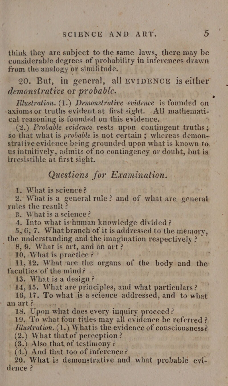 think they are subject to the same laws, there may be considerable degrees of probability in inferences drawn from the analogy or similitude. 20. But, in general, all EVIDENCE is either demonstrative or probable. Illustration. (1.) Demonstrative evidence is founded on axioms or truths evident at first sight. . All mathemati- cal reasoning. is founded on this evidence. (2.) Probable evidence rests upon contingent truths ; so that what is probable is not certain ; whereas demon- strative evidence being grounded upon what is known to. us intuitively, admits of no contingency or doubt, but is irresistible at first sight. Questions for Examination. 1. What is science? ; 2. Whatis a general rule? and of what are general rules the result ? 3. Whatis ascience? 4, Into what is*yhuman knowledge divided ? 5,6, 7. What branch of it is addressed to the menory, _ the “understanding and the imagination respectively ° 8,9. What is art, and an art? 10, ‘What is practice # p) 11, 12. What are the organs of the body and the faculties of the mind? | 13. What is a design? 14,15, What are principles, and what particulars ? 16, 17. To what is ascience addressed, and to what 18. Upon what Sh every inquiry proceed ? 19, To what four titles may all evidence be referred ? Illustration. (1.) Whatis the evidence of consciousness? 2.) What that of perception? 3.) Also that. of testimony ° (4.) And that too of inference? 20. What is demonstrative and what pcoharie evi- dence ?