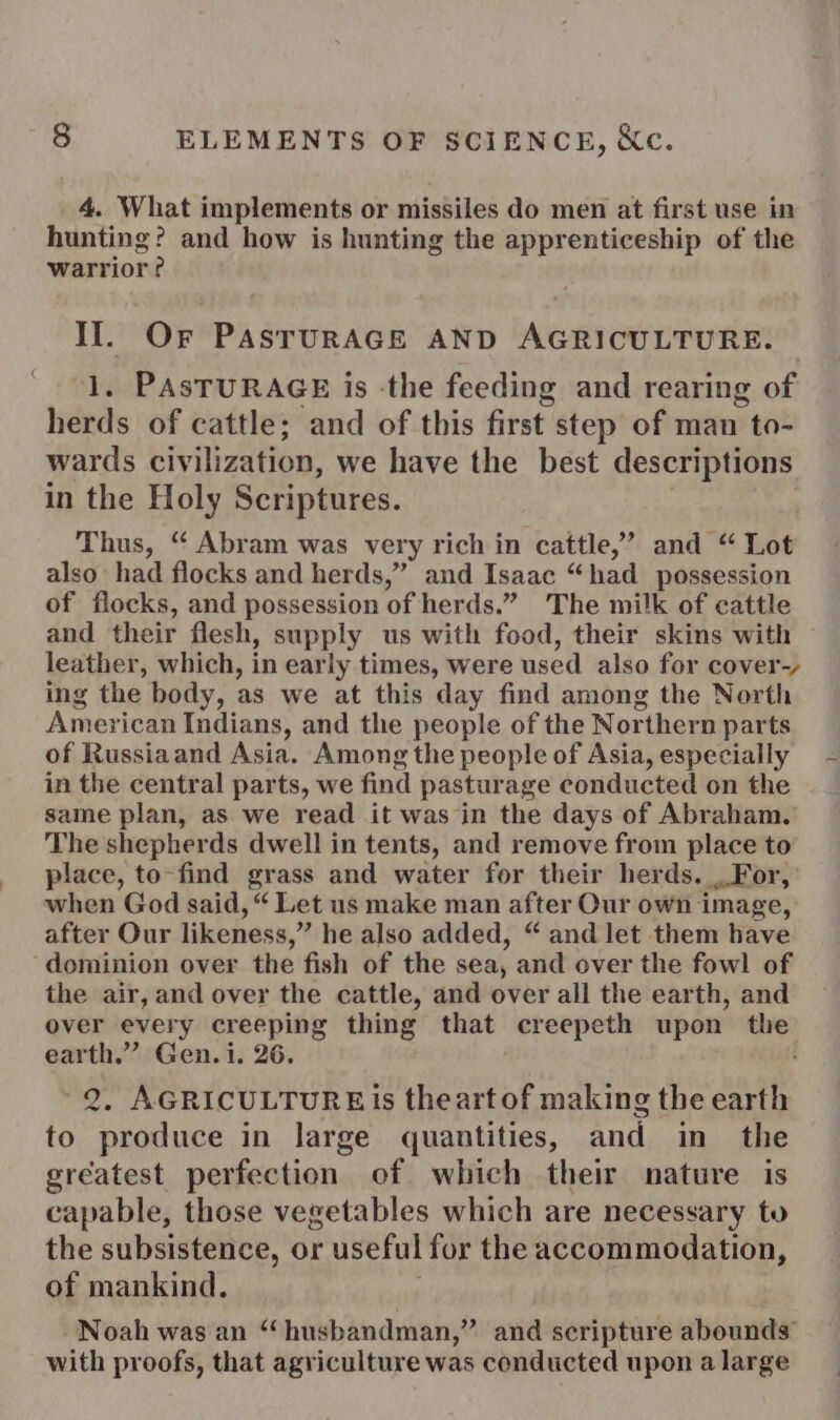 4. What implements or missiles do men at first use in hunting? and how is hunting the apprenticeship of the warrior? 3; Or PASTURAGE AND AGRICULTURE. PAsTURAGE is the feeding and rearing of hee of cattle; and of this first step of man to- wards civilization, we have the best descriptions in the Holy Scriptures. Thus, “ Abram was very rich in cattle,’ and “ Lot also had flocks and herds,” and Isaac “ had possession of flocks, and possession of herds.” The milk of cattle and their flesh, supply us with food, their skins with leather, which, in early times, were used also for cover-, ing the body, as we at this day find among the North American Indians, and the people of the Nor rthern parts of Russiaand Asia. Among the people of Asia, especially in the central parts, we find pasturage conducted on the same plan, as we read it was in the days of Abraham. The shepherds dwell in tents, and remove from place to place, to-find grass and water for their herds. For, when God said, “ Let us make man after Our own image, after Our likeness,” he also added, “ and let them have dominion over the fish of the sea, and over the fowl of the air, and over the cattle, and over all the earth, and over every creeping thing that creepeth upon ~~ earth.” Gen. i. 26. 2. AGRICULTURE Is theart of making the earth to produce in large quantities, and in_ the greatest perfection of which their nature is capable, those vegetables which are necessary to the subsistence, or useful for the accommodation, of mankind. Noah was an “husbandman,” and scripture abounds’ with proofs, that agriculture was conducted upon a large