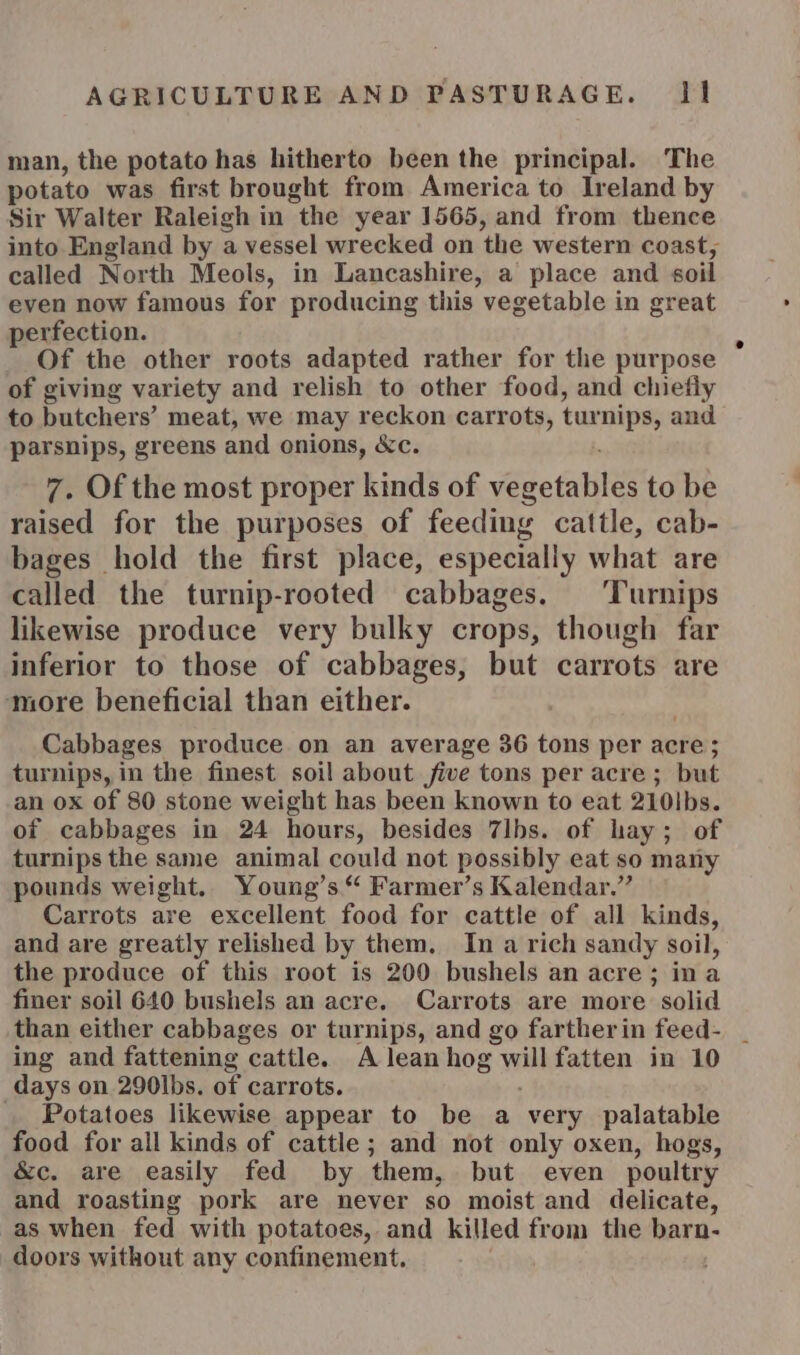 man, the potato has hitherto been the principal. The potato was first brought from America to Ireland by Sir Walter Raleigh in the year 1565, and from thence into England by a vessel wrecked on the western coast, called North Meols, in Lancashire, a place and soil even now famous for producing this vegetable in great perfection. Of the other roots adapted rather for the purpose of giving variety and relish to other food, and chiefly to butchers’ meat, we may reckon carrots, turnips, and parsnips, greens and onions, &amp;c. 7. Of the most proper kinds of vegetables to be raised for the purposes of feeding cattle, cab- bages hold the first place, especially what are called the turnip-rooted cabbages. Turnips likewise produce very bulky crops, though far inferior to those of cabbages, but carrots are more beneficial than either. Cabbages produce on an average 36 tons per acre; turnips, in the finest soil about five tons per acre; but an ox of 80 stone weight has been known to eat 210Ibs. of cabbages in 24 hours, besides 7lbs. of hay; of turnips the same animal could not possibly eat so many pounds weight. Young’s “ Farmer’s Kalendar.” Carrots are excellent food for cattle of all kinds, and are greatly relished by them. In a rich sandy soil, the produce of this root is 200 bushels an acre; ina finer soil 640 bushels an acre. Carrots are more solid than either cabbages or turnips, and go fartherin feed- _ ing and fattening cattle. A lean hog will fatten in 10 days on 290|bs. of carrots. _. Potatoes likewise appear to be a very palatable food for all kinds of cattle; and not only oxen, hogs, &amp;c. are easily fed by them, but even poultry and roasting pork are never so moist and delicate, as when fed with potatoes, and killed from the barn- doors without any confinement.