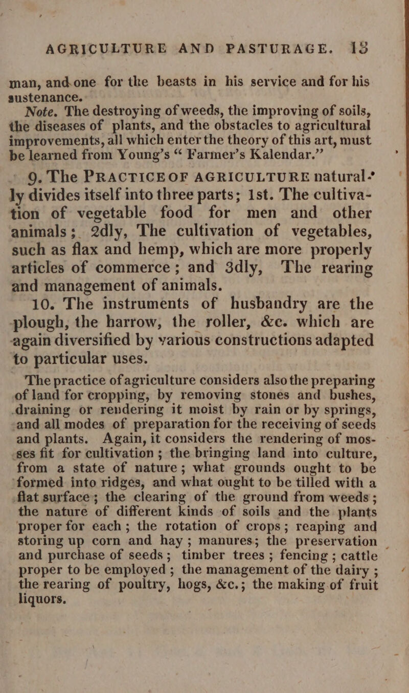 man, andone for the beasts in his service and for his sustenance. Note. The destroying of weeds, the improving of soils, the diseases of plants, and the obstacles to agricultural improvements, all which enter the theory of this art, must be learned from Young’s “ Farmer’s Kalendar.” 9. The PRACTICEOF AGRICULTURE natural’ ly divides itself into three parts; 1st. The cultiva- tion of vegetable food for men and other animals; 2dly, The cultivation of vegetables, such as flax and hemp, which are more properly articles of commerce ; and 3dly, The rearing and management of animals. 10. The instruments of husbandry are the plough, the harrow, the roller, &amp;c. which are again diversified by various constructions adapted to particular uses. | The practice of agriculture considers also the preparing of land for cropping, by removing stones and bushes, draining or rendering it moist by rain or by springs, and all modes of preparation for the receiving of seeds and plants. Again, it considers the rendering of mos- ses fit for cultivation ; the bringing land into culture, from a state of nature; what grounds ought to be formed into ridges, and what ought to be tilled with a flat surface; the clearing of the ground from weeds ; the nature of different kinds of soils and the plants proper for each; the rotation of crops; reaping and storing up corn and hay ; manures; the preservation proper to be employed ; the management of the dairy ; the rearing of poultry, hogs, &amp;c.; the making of fruit liquors.