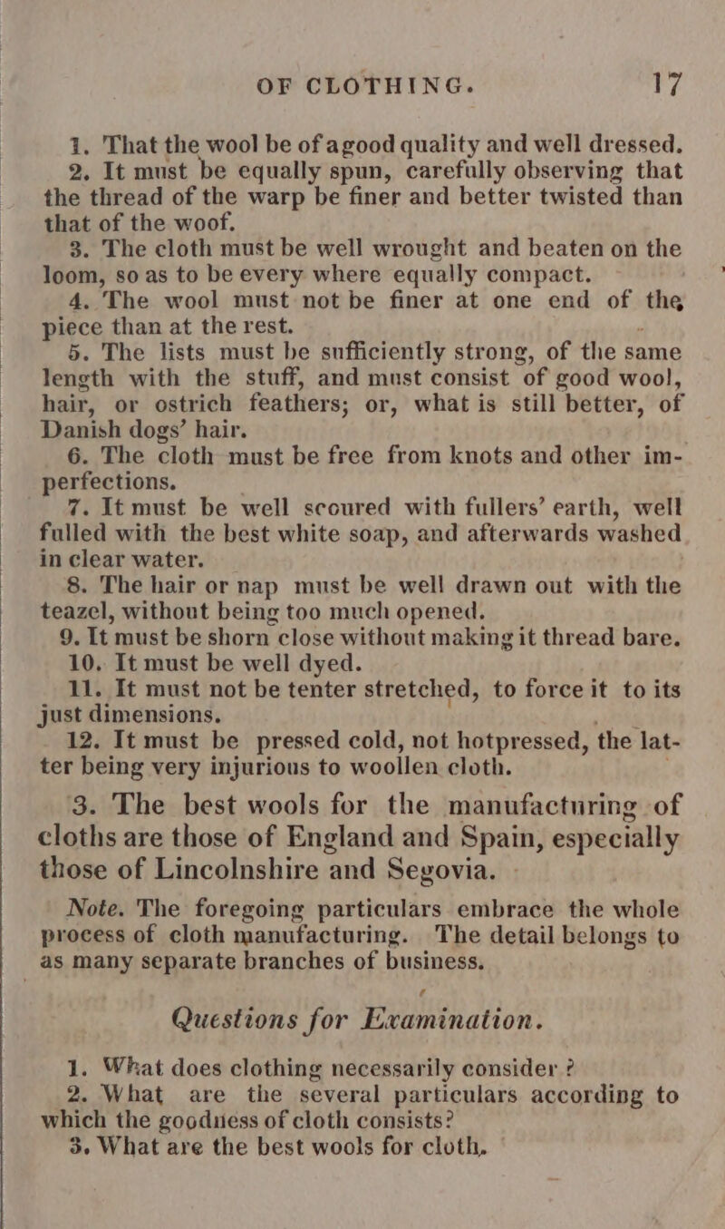 1. That the wool be of agood quality and well dressed. 2. It must be equally spun, carefully observing that the thread of the warp be finer and better twisted than that of the woof. 3. The cloth must be well wrought and beaten on the loom, so as to be every where equally compact. 4. The wool must not be finer at one end of nes piece than at the rest. 5. The lists must be sufficiently strong, of the same length with the stuff, and must consist of good wool, hair, or ostrich feathers; or, what is still better, of eer dogs’ hair. . The cloth must be free from knots and other im- perfection . It must be well scoured with fullers’ earth, well Fulled with the best white soap, and afterwards washed in clear water. 8. The hair or nap must be well drawn out with the teazel, without being too much opened. 9. It must be shorn close without making it thread bare. 10. It must be well dyed. 11. It must not be tenter stretched, to force it to its just dimensions. 12. It must be pressed cold, not hotpressed, the lat- ter being very injurious to woollen cloth. 3. The best wools for the manufacturing of cloths are those of England and Spain, especially those of Lincolnshire and Seyvovia. Note. The foregoing particulars embrace the whole process of cloth manufacturing. The detail belongs to as many separate branches of business. Cd Questions for Examination. 1. What does clothing necessarily consider ? 2. What are the several particulars according to which the gooduess of cloth consists? 3. What are the best wools for cloth.