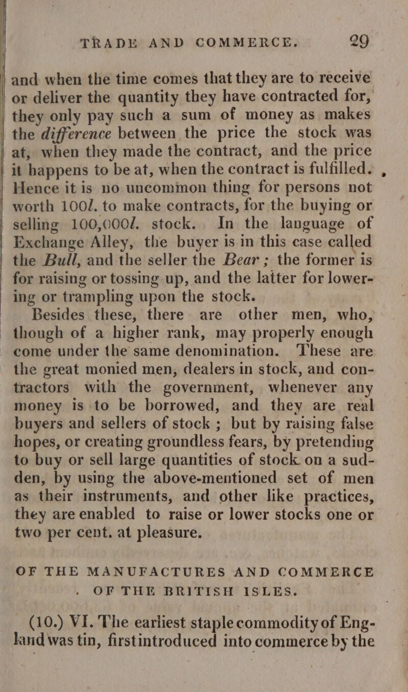 and when the time comes that they are to receive | or deliver the quantity they have contracted for, | they only pay such a sum of money as makes | the difference between the price the stock was at, when they made the contract, and the price it happens to be at, when the contract is fulfilled. Hence it is no uncommon thing for persons not worth 100/. to make contracts, for the buying or selling 100,000/. stock. In the language of Exchange Alley, the buyer is in this case called | the Bull, and the seller the Bear; the former is for raising or tossing up, and the latter for lower- ing or trampling upon the stock. Besides these, there are other men, who, though of a higher rank, may properly enough come under the same denomination. ‘These are the great monied men, dealers in stock, and con- tractors with the government, whenever any money is to be borrowed, and they are real buyers and sellers of stock ; but by raising false hopes, or creating groundless fears, by pretending to buy or sell large quantities of stock on a sud- den, by using the above-mentioned set of men as their instruments, and other like practices, they are enabled to raise or lower stocks one or two per cent. at pleasure. OF THE MANUFACTURES AND COMMERCE / OF THE BRITISH ISLES. (10.) VI. The earliest staple commodity of Eng- land was tin, firstintroduced into commerce by the