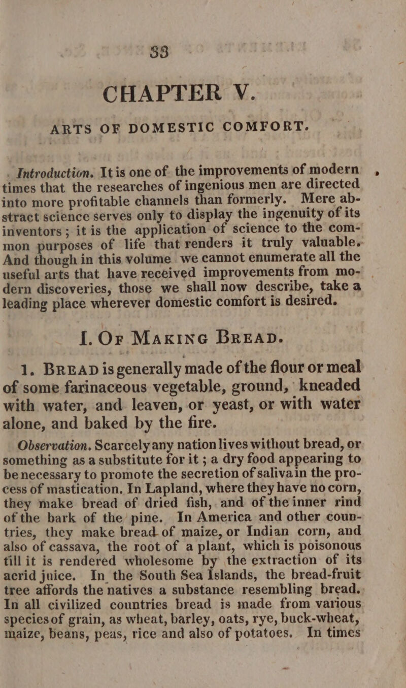 53 CHAPTER V. ARTS OF DOMESTIC COMFORT. _ Introduction. Itis one of. the improvements of modern times that the researches of ingenious men are directed into more profitable channels than formerly. Mere ab- stract science serves only to display the ingenuity of its inventors; it is the application of science to the com- mon purposes of life that renders it truly valuable. And though in this volume we cannot enumerate all the useful arts that have received improvements from mo- | dern discoveries, those we shall now describe, take a leading place wherever domestic comfort is desired. I. Or Maxine BREAD. 1. BREAD isgenerally made of the flour or meal of some farinaceous vegetable, ground, kneaded with water, and leaven, or yeast, or with water alone, and baked by the fire. Observation. Scarcely any nation lives without bread, or something as a substitute for it ; a dry food appearing to benecessary to promote the secretion of salivain the pro- cess of mastication, In Lapland, where they have no corn, they make bread of dried fish, and of the inner rind of the bark of the pine. In America and other coun- tries, they make bread-of maize, or Indian corn, and also of cassava, the root of a plant, which is poisonous till it is rendered wholesome by the extraction of its acrid jnice. In the South Sea Islands, the bread-fruit tree affords the natives a substance resembling bread. In all civilized countries bread is made from various species of grain, as wheat, barley, oats, rye, buck-wheat, maize, beans, peas, rice and also of potatoes. In times