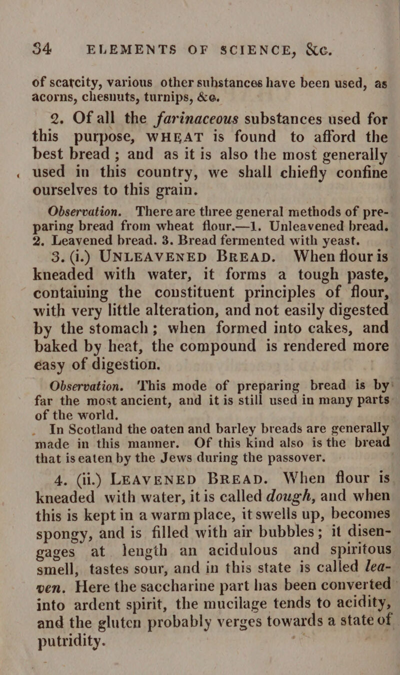 of scatcity, various other suhstances have been used, as acorns, chesnuts, turnips, &amp;e. 2. Of all the farinaceous substances used for this purpose, WHEAT is found to afford the best bread ; and as it is also the most generally used in this country, we shall chiefly confine ourselves to this grain. Observation. There are three general methods of pre- paring bread from wheat flour—1. Unleavened bread. 2. Leavened bread. 3. Bread fermented with yeast. 3.(i.) UNLEAVENED BREAD. When flour is kneaded with water, it forms a tough paste, containing the constituent principles of flour, with very little alteration, and not easily digested by the stomach; when formed into cakes, and baked by heat, the compound is rendered more éasy of digestion. Observation. ‘This mode of preparing bread is by’ far the most ancient, and it is still used in many parts: of the world. In Scotland the oaten and barley breads are generally made in this manner. Of this kind also is the bread that iseaten by the Jews during the passover. 4. (ii.) LEAVENED BREAD. When flour is kneaded with water, itis called dough, and when this is kept in a warm place, it swells up, becomes spongy, and is filled with air bubbles; it disen- gages at length an acidulous and spiritous smell, tastes sour, and in this state is called lea- wen. Here the saccharine part has been converted | into ardent spirit, the mucilage tends to acidity, and the gluten probably verges towards a state of putridity. me