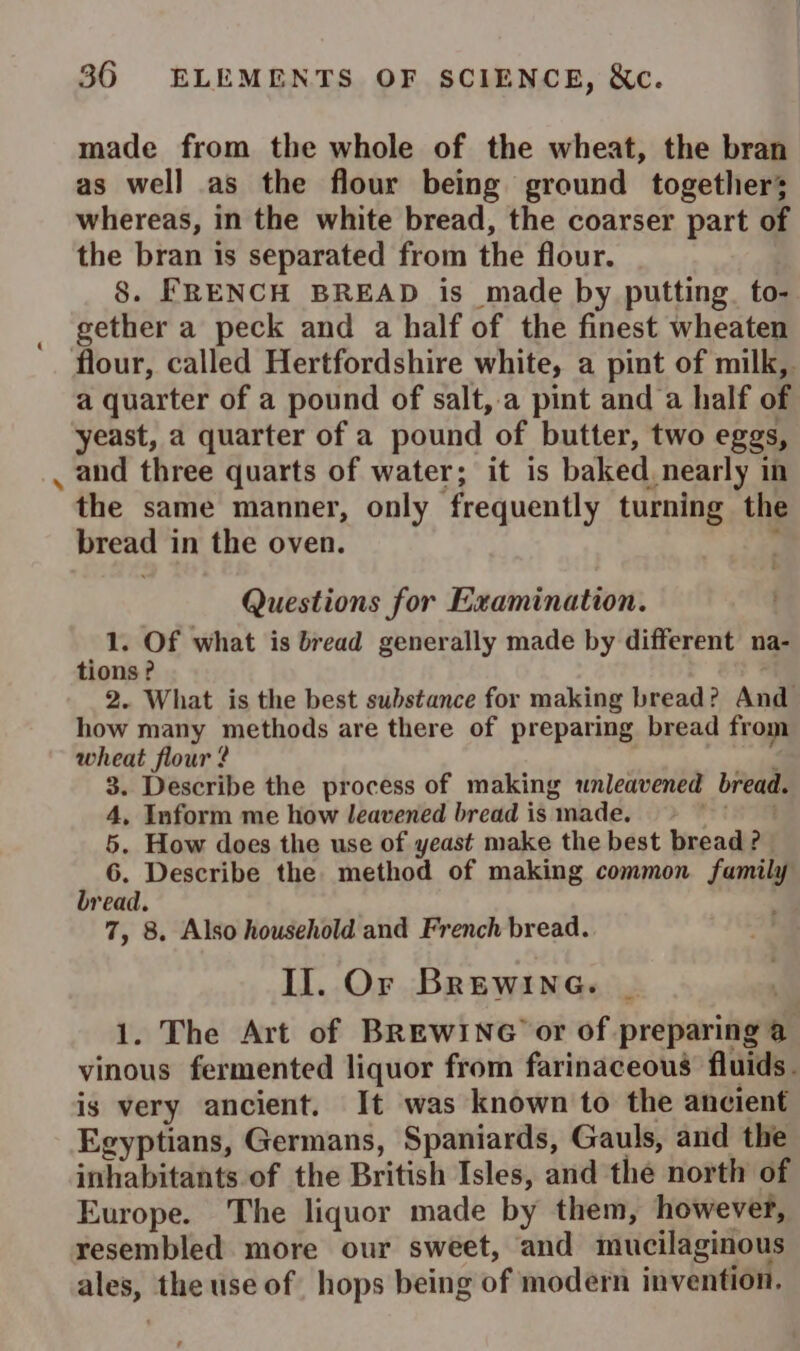 4 made from the whole of the wheat, the bran as well as the flour being ground together; whereas, in the white bread, the coarser part of the bran 1s separated from the flour. | 8. FRENCH BREAD is made by putting to- gether a peck and a half of the finest wheaten a quarter of a pound of salt,.a pint and a half of yeast, a quarter of a pound of butter, two eggs, and three quarts of water; it is baked. nearly in the same manner, only frequently turning the bread in the oven. ; Questions for Examination. 1. Of what is bread generally made by different na- tions? 2. What is the best substance for making bread? And how many methods are there of preparing bread from wheat flour ? ie 3. Describe the process of making unleavened bread. 4, Inform me how leavened bread is made. te 5. How does the use of yeast make the best bread ? 6. Describe the method of making common family bread. 7, 8. Also household and French bread. Il. Or Brewine. 1. The Art of BREWING or of preparing @ vinous fermented liquor from farinaceous fluids. is very ancient. It was known to the ancient Egyptians, Germans, Spaniards, Gauls, and the inhabitants of the British Isles, and the north of Europe. The liquor made by them, however, resembled more our sweet, and mucilaginous ales, the use of hops being of modern invention.