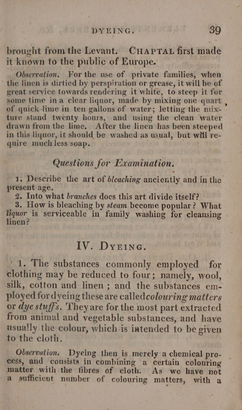 DYEING. 89 brought from the Levant: CuHaprat first made it known to the public of Europe. Observation. For the use of private families, when the linen is dirtied by perspiration or grease, it will be of great service towards rendering it white, to steep it for some time ina clear liquor, made by mixing one quart , of quick-lime in ten gailons of water; letting the mix- ture stand twenty hours, and using the clean water drawn from the lime. After the linen has been steeped in this liquor, it should be washed as usual, but will re- quire much less soap. Questions for Examination. 1. Describe the art of bleaching anciently and in the present age. _ 2. Into what branches does this art divide itself ? 3. How is bleaching by steam become popular? What liquor is serviceable in family washing for cleansing linen? IV. DyeEIne. ‘1. The substances commonly employed for clothing may be reduced to four; namely, wool, silk, cotton and linen ; and the substances em- ployed for dyeing these are calledcolouring matters or dye stuffs. They are for the most part extracted from animal and vegetable substances, and have usually the colour, whichis iatended to be given to'the cloth. Observation. Dyeing then is merely a chemical pro- cess, and consists in combining a certain colouring matter with the fibres of cloth. As we have not a sufficient number of colouring matters, with a