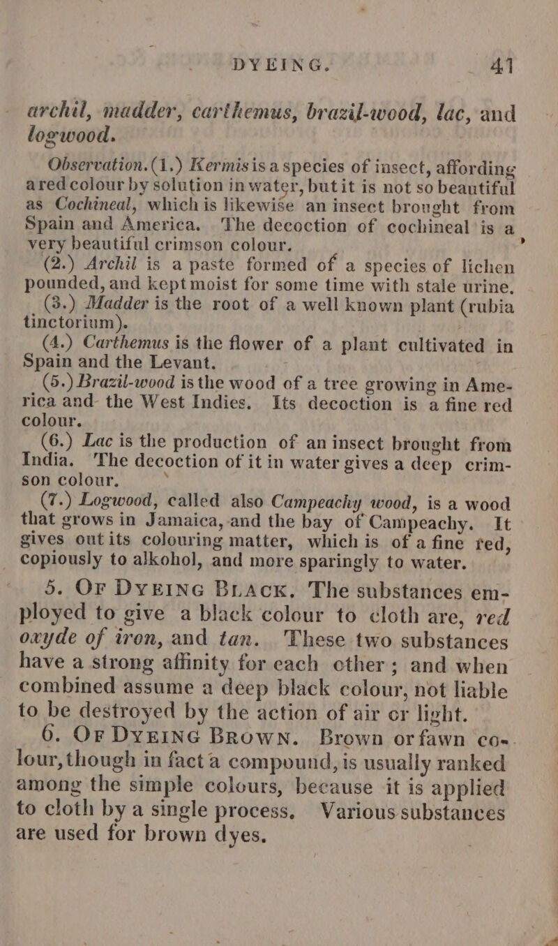 archil, madder, carthemus, brazil-wood, lac, and logwood. Observation.(1.) Kermisis a species of insect, affording ared colour by solution in water, butit is not so beautiful as Cochineal, whichis likewise an insect brought from Spain and America. The decoction of cochineal is a very beautiful crimson colour. ’ (2.) Archil is a paste formed of a species of lichen pounded, and kept moist for some time with stale urine. (3.) Madder is the root of a well known plant (rubia tinctorium). (4.) Carthemus is the flower of a plant cultivated in Spain and the Levant. (5.) Brazil-wood is the wood of a tree growing in Ame- rica and the West Indies. Its decoction is a fine red colour. (6.) Lac is the production of an insect brought from India. The decoction of it in water gives a deep crim- son colour. (7.) Logwood, called also Campeachy wood, is a wood that grows in Jamaica,-and the bay of Campeachy. It gives outits colouring matter, which is of a fine red, copiously to alkohol, and more sparingly to water. 5. Or DyEING Brack. The substances em- ployed to give a black colour to cloth are, red oxyde of iron, and tan. These two substances have a strong affinity for each ether; and when combined assume a deep black colour, not liable to be destroyed by the action of air or light. 6. Or DyeING Brown. Brown or fawn coe. lour, though in facta compound, is usually ranked among the simple colours, because it is applied to cloth by a single process. Various substances are used for brown dyes,