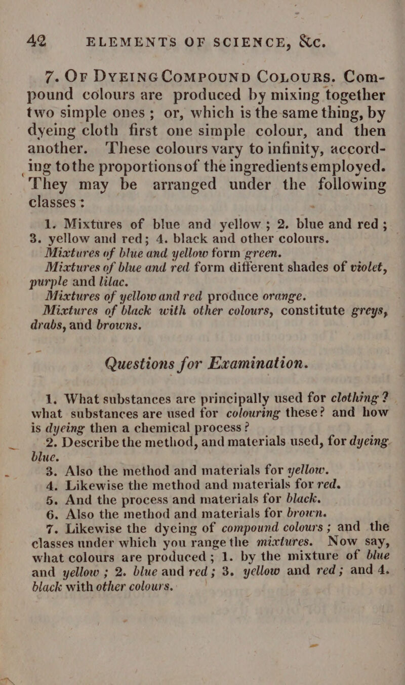 7. Or DYEINGCoOMPOUND CoLouRs. Com- pound colours are produced by mixing together two simple ones ; or, which is the same thing, by dyeing cloth first one simple colour, and then another. ‘These colours vary to infinity, accord- _ing tothe proportionsof the ingredients employed. They may be arranged under the following classes : 1. Mixtures of blue and yellow; 2. blue and red ; 3. yellow and red; 4. black and other colours. Mixtures of blue and yellow form green. Mixtures of blue and red form different shades of violet, purple and lilac. Mixtures of yellow and red produce orange. Mixtures of black with other colours, constitute greys, drabs, and browns. Questions for Examination. 1. What substances are principally used for clothing ? what substances are used for colouring these? and how is dyeing then a chemical process ? 2. Describe the method, and materials used, for dyeing. blue. 3. Also the method and materials for yellow. 4. Likewise the method and materials for red. 5. And the process and materials for black. 6. Also the method and materials for brown. 7. Likewise the dyeing of compound colours ; and the classes under which you range the mixtures. Now say, what colours are produced ; 1. by the mixture of blue and yellow ; 2. blue and red; 3. yellow and red; and 4. black with other colours. 7