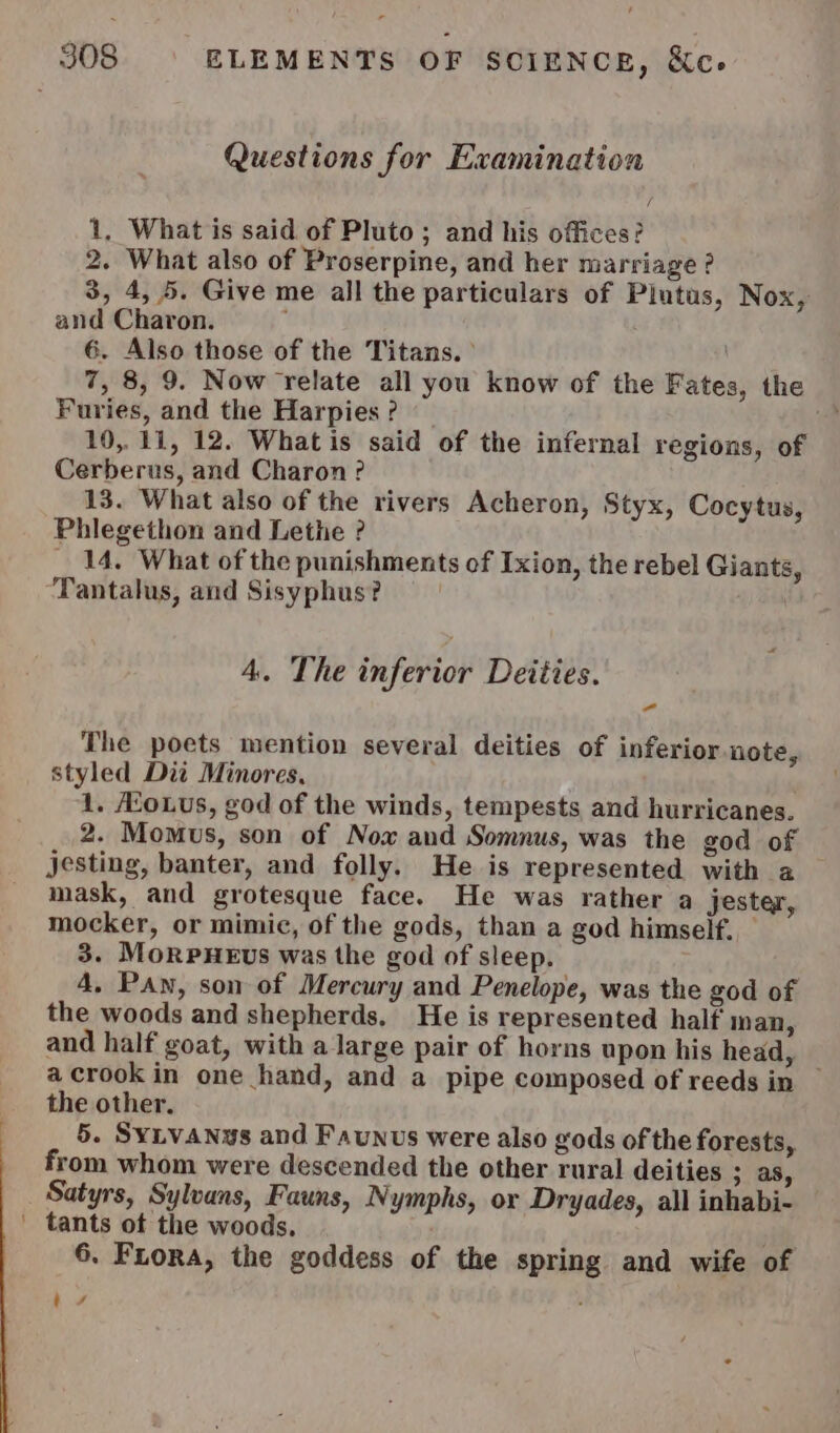 Questions for Examination 1, What is said of Pluto ; and his offices? 2. What also of Proserpine, and her marriage ? 3, 4, 5. Give me all the particulars of Plutus, Nox, and Charon. | 6. Also those of the Titans. ° \ 7, 8, 9. Now relate all you know of the Fates, the Furies, and the Harpies ? Fe 10,11, 12. Whatis said of the infernal regions, of Cerberus, and Charon? 13. What also of the rivers Acheron, Styx, Cocytus, Phlegethon and Lethe ? _ 14. What of the punishments of Ixion, the rebel Giants, Tantalus, and Sisyphus? 4. The inferior Deities. The poets mention several deities of inferior note, styled Dit Minores, 1. ASoLus, god of the winds, tempests and hurricanes. 2. Momus, son of Nox aud Somnus, was the god of jesting, banter, and folly. He is represented with a _ mask, and grotesque face. He was rather a jester, mocker, or mimic, of the gods, than a god himself. 3. MoRPHEUS was the god of sleep. 4. Pan, son of Mercury and Penelope, was the god of the woods and shepherds, He is represented half inan, and half goat, with a large pair of horns upon his head, acrookin one hand, and a pipe composed of reeds in — the other, 5. Syivanys and Faunus were also gods of the forests, from whom were descended the other rural deities 3,88, _ Satyrs, Sylvans, Fauns, Nymphs, or Dryades, all inhabi- ' tants ot the woods. | ih 6. Fuora, the goddess of the spring and wife of ae