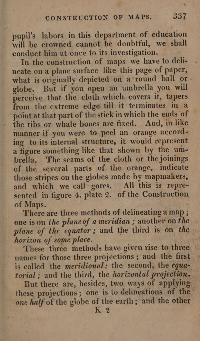 4 CONSTRUCTION OF MAPS. $37. pupil’s labors in this department. of education will be crowned cannot be doubtful, we shall conduct him at once to its investigation. In the construction of maps. we have to deli- neate ona plane surface like this page of paper, what is originally depicted on a’round ball or globe. But if you open an umbrella you will perceive that the cloth which covers it, tapers from the extreme edge till it terminates in a point at that part of the stick in which the ends of the ribs or whale bones are fixed. And, in like manner if you were to peel an orange accord- ing to its internal structure, it would represent — a figure something like that shown by the um- brella. ‘The seams of the cloth or the joinings of the several parts of the orange, indicate those stripes on the globes made by mapmakers, and which we call-gores. All this is repre- sented in figure 4. plate 2. of the Construction of Maps. “AH: ‘ There are three methods of delineating a map ; one ison the plane of a meridian ; another on the plane of the equator ; and the third is on the horizon of some place. sa oat These three methods have given rise to three * names for those’three projections ; and the first | is called the meridional: the second, the equa- torial ; and the third, the horizontal projection. But there are, besides, two ways of applying. these projections; one is to delineations of the one half of the globe of the earth; and the other K 2