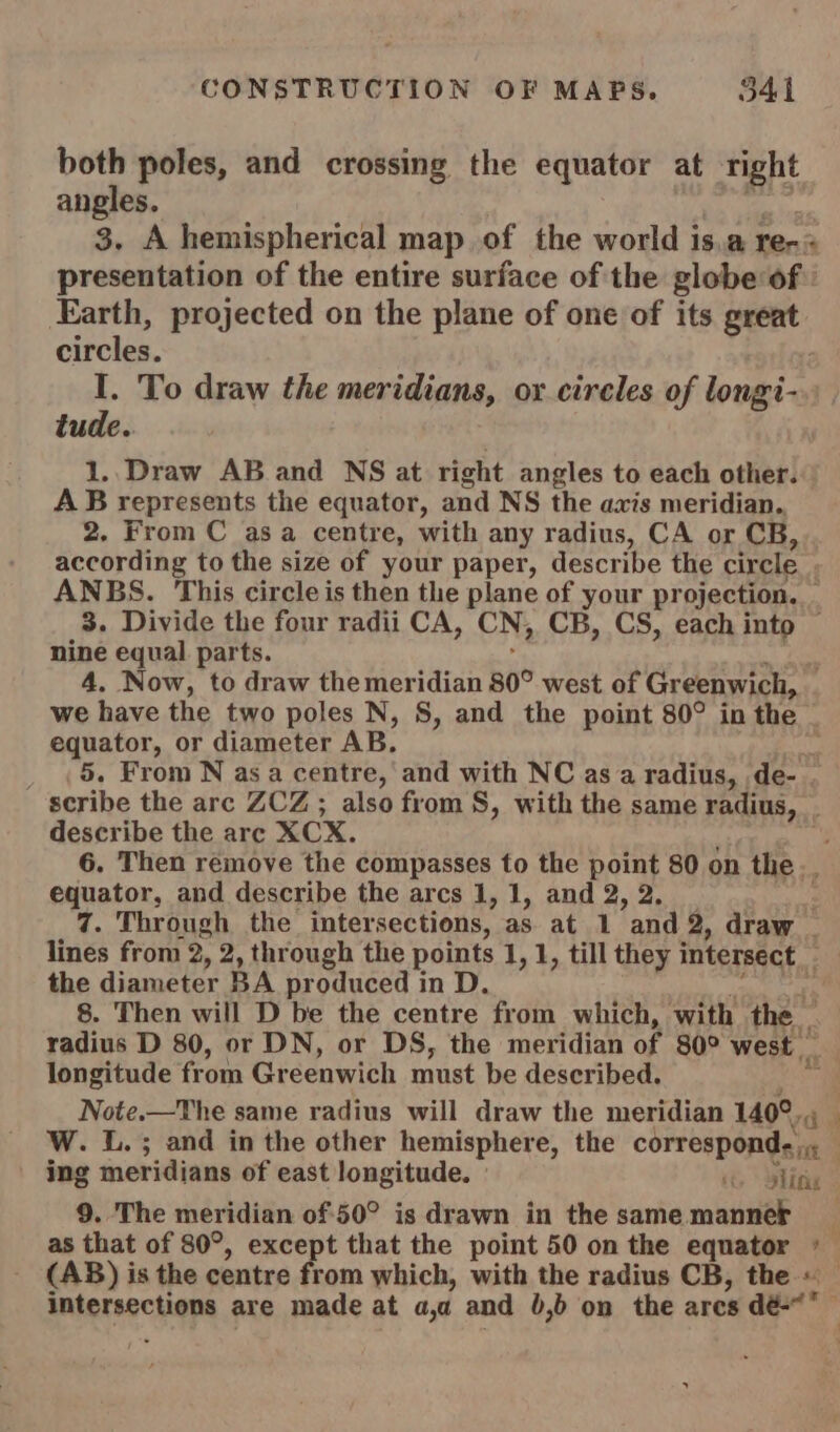 both poles, and crossing the equator at right angles. 3. A hemispherical map of the world i isa rer « presentation of the entire surface of the globe of Earth, projected on the plane of one of its great circles. I. To draw the meridians, oy cireles of longi- tude. 1.. Draw AB and NS at right angles to each other. AB represents the equator, and NS the axis meridian. 2. From C asa centre, with any radius, CA or CB, according to the size of your paper, describe the circle | ANBS. This circle is then the plane of your projection. : 3. Divide the four radii CA, CN, CB, CS, each Pe nine equal parts. 4. Now, to draw the meridian 80° west of Greenwich, we have the two poles N, 8, and the point 80° in the equator, or diameter AB. _ (5. From N as a centre, and with NC as a radius, de- . scribe the arc ZCZ ; also from S, with the same Peon describe the are XCX. 6. Then remove the compasses to the point 80 on the. equator, and describe the arcs 1, 1, and 2, 2. 7. Through the inter sections, as at 1 and 2, draw _ lines from 2, 2, through the pow 1, 1, till they intersect the diameter BA produced in D 8. Then will D be the centre frota which, with ts radius D 80, or DN, or DS, the meridian of 80° west longitude from Greenwich must be described. Note.—The same radius will draw the meridian 140°. ra W. L.; and in the other hemisphere, the correspond-, 1 ing meridians of east longitude, » ity Ripig 9. The meridian of-50° is drawn in the samemanner _ as that of 80°, except that the point 50 on the equator *— (AB) is the centre from which, with the radius CB, the «