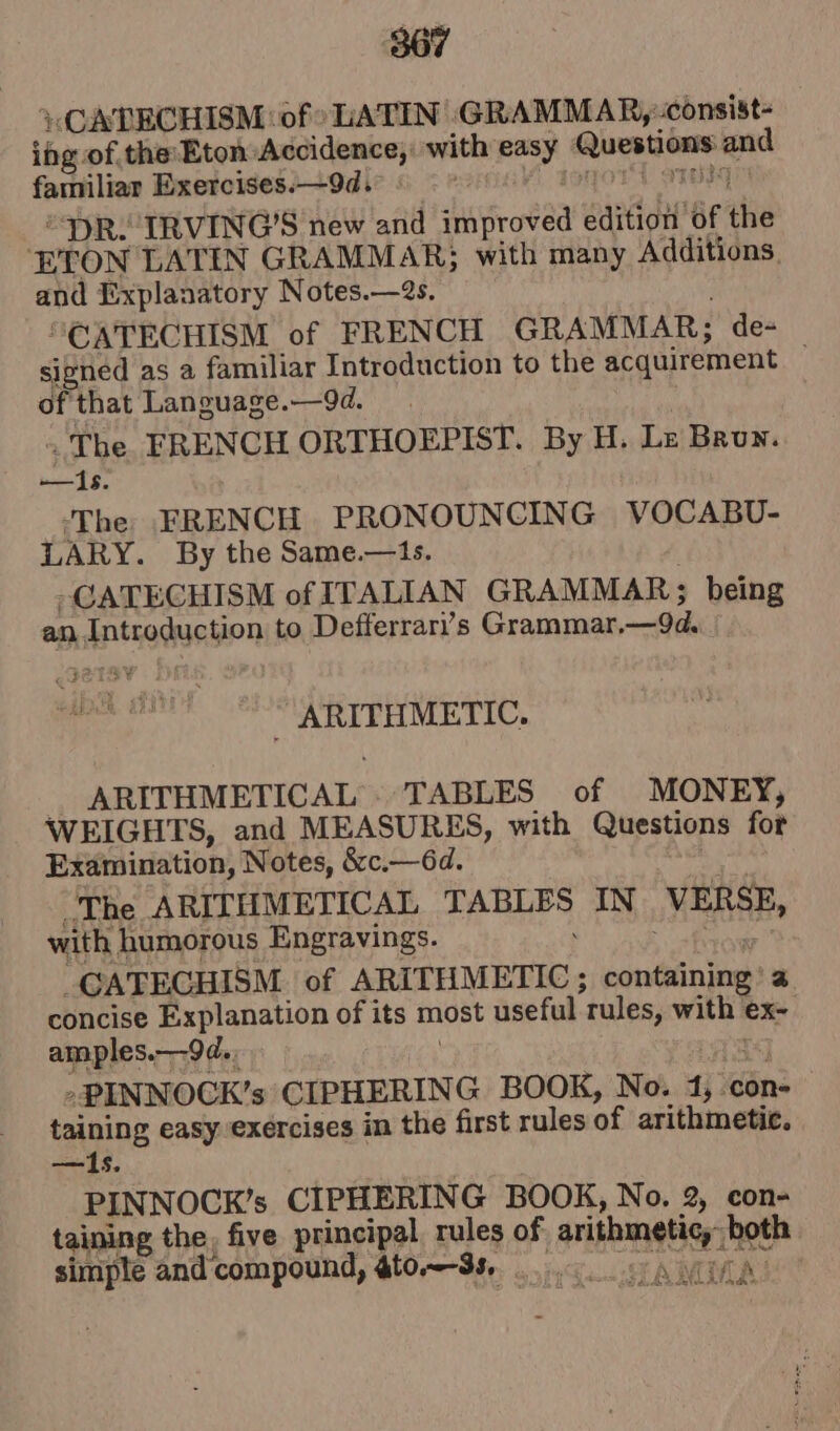 867 ’CATECHISM of LATIN GRAMMAR,:consist- ing. of the:Eton Accidence, with pas vss mt and familiar Exercises.—9d.° DR. IRVING'S new and ‘hatha edition af the ETON LATIN GRAMMAR; with many Additions. and Explanatory Notes.—2s. “CATECHISM of FRENCH GRAMMAR; de- signed as a familiar Introduction to the acquirement of that Language.—9d. . The FRENCH ORTHOEPIST. By H. Lz Brun. —Is. -The FRENCH PRONOUNCING VOCABU- LARY. By the Same.—ts. -CATECHISM of ITALIAN GRAMMAR; being an. aptrodue bon to Defferrari)’s Grammar, ik Seen co ARITHMETICAL. TABLES of MONEY; WEIGHTS, and MEASURES, with Questions for Examination, Notes, &amp;c.—6d. The ARITHMETICAL eRe IN VERSE, with humorous Engravings. -CATECHISM of ARITHMETIC ; containing) concise Explanation of its most useful ‘rules, with ex~ amples.—9d., »PINNOCK’s CIPHERING BOOK, No. 41; con- taining easy exercises in the first rules of arithmetic. —I1s. PINNOCK’s CIPHERING BOOK, No. 2, con- taining the. five principal rules of arithmetic, both simple and compound, @to~-3s a tA