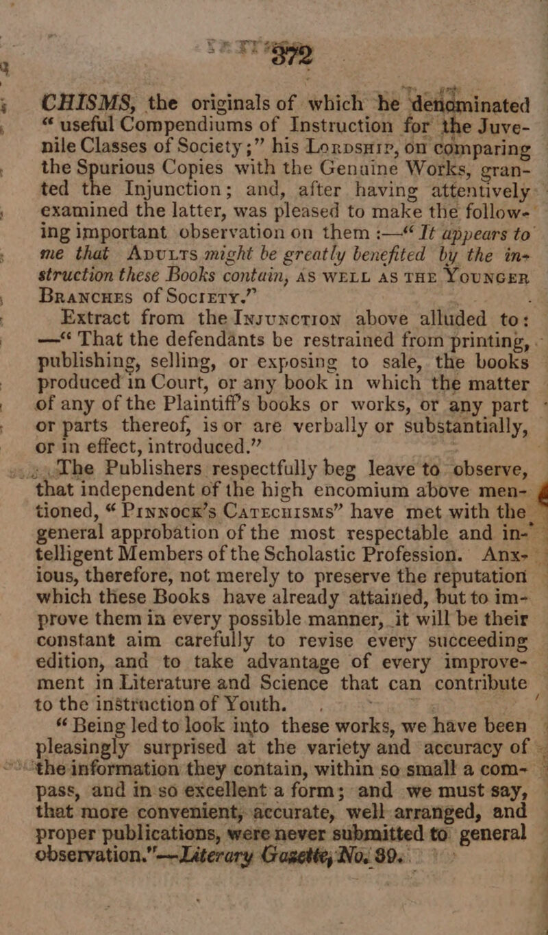 alee — &amp;* Pp Ure ene ‘ ?  399 ee. ee re CHISMS, the originals of which “he ‘denominated “ useful Compendiums of Instruction for the Juve- nile Classes of Society ;” his Lorpsxip, on comparing the Spurious Copies with the Genuine Works, gran- ted the Injunction; and, after having attentively examined the latter, was pleased to make the follow- ing important observation on them :— I¢ appears to’ me that Apuxts might be greatly benefited by the in- struction these Books contain, AS WELL AS THE YOUNGER Brancues of Socrety.” ; 1 Extract from the Insunction above alluded to: —‘ That the defendants be restrained from printing, ~ publishing, selling, or exposing to sale, the books produced in Court, or any book in which the matter of any of the Plaintiff's books or works, or any part ° or parts thereof, isor are verbally or substantially, or in effect, introduced.” ; ‘ tioned, “ Prynocx’s Carrcuisms” have met with the — general approbation of the most respectable and in- — telligent Members of the Scholastic Profession. Anx- — ious, therefore, not merely to preserve the reputation which these Books have already attained, but to im- prove them in every possible manner, it will be their constant aim carefully to revise every succeeding edition, and to take advantage of every improve- — ment in Literature and Science that can contribute — to the instractionof Youth, .°= ~~. vf “ Being led to look into these works, we have been — pleasingly surprised at the variety and accuracy of — a pass, and in so excellent a form; and we must say, that more convenient, accurate, well arranged, and proper publications, were never submitted to general — observation.”—Literary Cragette; No. 89... &gt; fee ee ae |