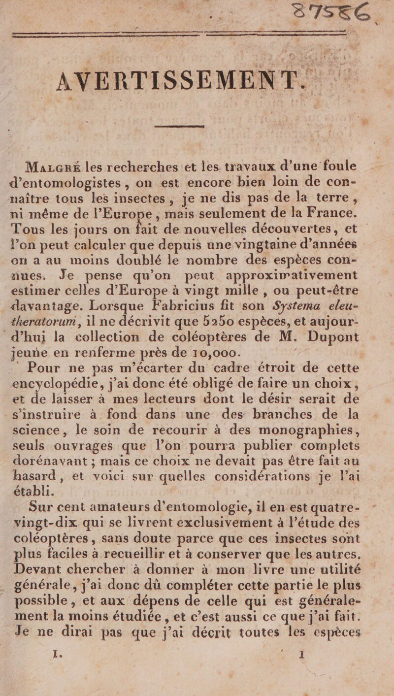 A ——— 2 Fr: : 4 3756C. . AVERTISSEMENT. $ É ‘. | | Mazcré les recherches ét les travaux d’une foule d’entomologistes , on est encore bien loin de con- naître tous les insectes, je ne dis pas de la terre, ni même de l'Europe, mais seulement de la France. Tous les jours on fait de nouvelles découvertes, et l’on peut calculer que depuis une vingtaine d’années ou a au moins doublé le nombre des espèces con- nues. Je pense qu’on peut approximativement estimer celles d'Europe à vingt mille , ou peut-être davantage. Lorsque Fabricius fit son Systema eleu- theratorum, 1 ne décrivit que b250 espèces, et aujour- d’hui la collection de coléoptères de M. Dupont jeuñe en renferme près de 10,000. | . Pour ne pas m’écarter du cadre étroit de cette encyclopédie, j'ai donc été obligé de faire un choix, et de laisser à mes lecteurs dont le désir serait de s’instruire à fond dans une des branches de la science, le soin de recourir à des monographies, seuls ouvrages que l’on pourra publier complets dorénavant ; mais ce choix ne devait pas être fait au hasard, et voici sur quelles considérations je lai établi. Sur cent amateurs d’entomologie, il en estquatre- - vingt-dix qui se livrent exclusivement à l'étude des coléoptères, sans doute parce que ces insectes sont plus faciles à recueillir et à conserver que les autres. Devant chercher à donner à mon livre une utilité générale, j’ai donc dù compléter cette partie le plus possible , et aux dépens de celle qui est générale- ment la moins étudiée , et c’est aussi ce que j’ai fait. Je ne dirai pas que j'ai décrit toutes les espèces Le :