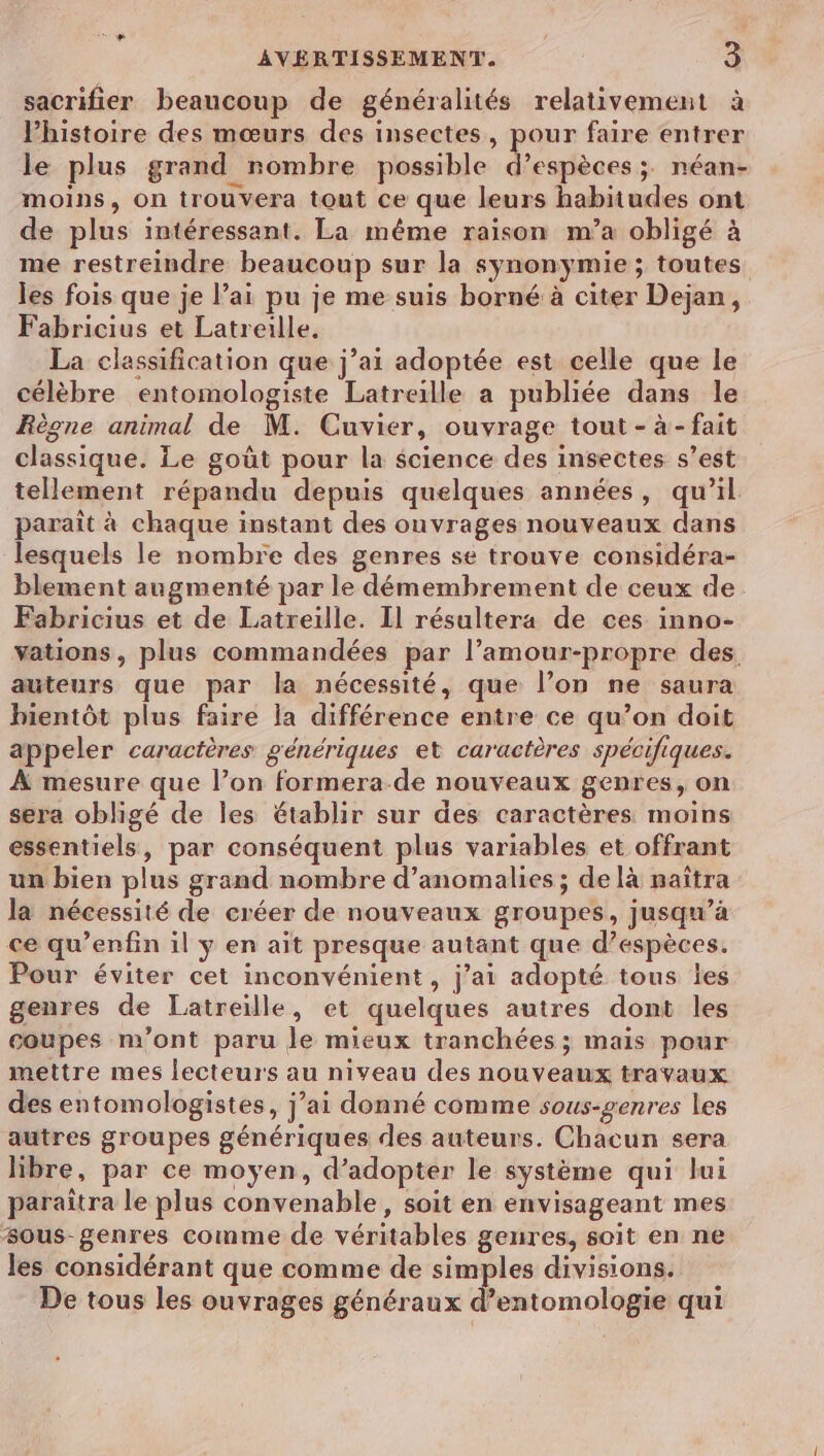sacrifier beaucoup de généralités relativement à Phistoire des mœurs des insectes, pour faire entrer le plus grand rombre possible bre ; néan- moins, On trouvera tout ce que leurs habitudes ont de plus intéressant. La même raison m’a obligé à me restreindre beaucoup sur la synonymie ; toutes les fois que je l’ai pu je me suis borné à citer Dejan, Fabricius et Latreille. La classification que j’ai adoptée est celle que le célèbre entomologiste Latreille a publiée dans le Règne animal de M. Cuvier, ouvrage tout - à- fait classique. Le goût pour la science des insectes s’est tellement répandu depuis quelques années, qu’il paraît à chaque instant des ouvrages nouveaux dans lesquels le nombre des genres se trouve considéra- blement augmenté par le démemhrement de ceux de. Fabricius et de Latreille. Il résultera de ces inno- vations, plus commandées par l’amour-propre des auteurs que par la nécessité, que l’on ne saura bientôt plus faire la différence entre ce qu’on doit appeler caractères génériques et caractères spécifiques. À mesure que l’on formera de nouveaux genres, on sera obligé de les établir sur des caractères moins essentiels, par conséquent plus variables et offrant un bien plus grand nombre d'anomalies ; de là maïîtra la nécessité de créer de nouveaux groupes, jusqu’à ce qu’enfin il y en aït presque autant que d’espèces. Pour éviter cet inconvénient, j’ai adopté tous les genres de Latreille, et quelques autres dont les coupes m'ont paru le mieux tranchées ; mais pour mettre mes lecteurs au niveau des nouveaux travaux des entomologistes, j’ai donné comme sous-genres les autres groupes génériques des auteurs. Chacun sera libre, par ce moyen, d’adopter le système qui lui paraîtra le plus convenable, soit en envisageant mes sous-genres comme de véritables geures, soit en ne les considérant que comme de simples divisions. De tous les ouvrages généraux d’entomologie qui