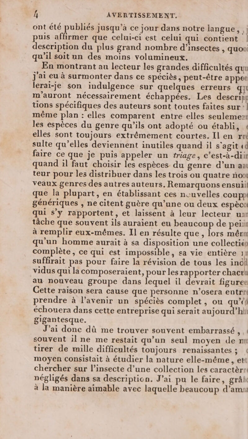ont été publiés jusqu’à ce jour dans notre langue, h puis affirmer que celui-ci est celui qui contient ! description du plus grand nombre d'insectes , quoo: qu’il soit un des moins volumineux. En montrant au lecteur les grandes difficultés quu j'ai eu à surmonter dans ce spéciès, peut-être appee lerai-je son indulgence sur quelques erreurs qu m'auront nécessairement échappées. Les descripr tions spécifiques des auteurs sont toutes faites sur’! même plan : elles comparent entre elles seulemes… les espèces du genre qu’ils ont adopté ou établi, « elles sont toujours extrémement courtes. Il en rw sulte qu’elles deviennent inutiles quand il s'agit «6 faire ce que je puis appeler un triage, c’est-à-dii quand il faut choisir les espèces du genre d’un ax teur pour les distribuer dans les trois ou quatre no veaux genres des autres auteurs. Remarquons ensuii! que la plupart, en établissant ces neuvelles cou pp génériques , ne citent guère qu’une ou deux espèce qui s’y rapportent, et laissent à leur lecteur ur tâche que souvent ils auraient eu beaucoup de peiir à remplir eux-mêmes. Il en résulte que , lors mêru qu'un homme aurait à sa disposition une collectio complète, ce qui est impossible, sa vie entière 11 suffirait pas pour faire la révision de tous les indd vidus qui la composeraient, pour les rapporter chactu au nouveau groupe dans lequel il devrait figuree Cette raison sera cause que personne n’osera entr® prendre à l’avenir un spéciès complet, ou qu’ échouera dans cette entreprise qui serait aujourd’hhi gigantesque. J’ai donc dû me trouver souvent embarrassé , ! souvent il ne me restait qu’un seul moyen de n tirer de mille difficultés toujours renaissantes ; moyen consistait à étudier la nature elle-même, ett chercher sur l’insecte d’une collection les caractèrr négligés dans sa description. J'ai pu le faire, grâk à la manière aimable avec laquelle beaucoup d’amus