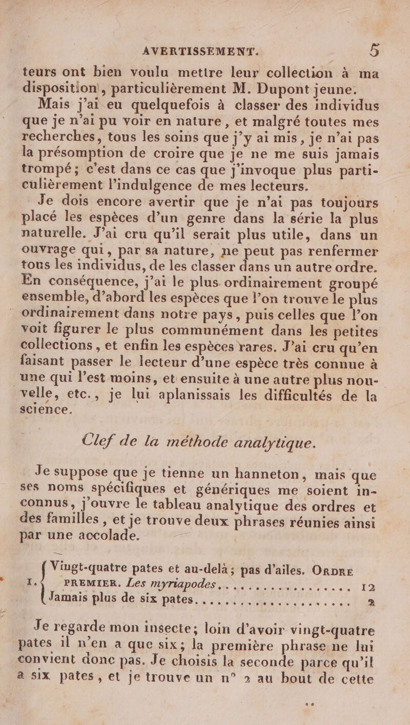 teurs ont bien voulu mettre leur collection à ma disposition|, particulièrement M. Dupont jeune. Mais j'ai eu quelquefois à classer des individus que je n’ai pu voir en nature , et malgré toutes mes recherches, tous les soins que j”’y ai mis, je n’ai pas la présomption de croire que je ne me suis jamais trompé; c’est dans ce cas que j'invoque plus parti- culièrement l’indulgence de mes lecteurs. Je dois encore avertir que je n’ai pas toujours placé les espèces d’un genre Ériis la série la plus naturelle. J'ai cru qu’il serait plus utile, dans un ouvrage qui, par sa nature, ne peut pas renfermer tous les individus, de les classer dans un autre ordre. En conséquence, j’ai le plus ordinairement groupé ensemble, d’abord les espèces que l’on trouve le plus ordinairement dans notre pays , puis celles que l’on voit figurer le plus communément dans les petites collections , et enfin les espèces rares. J’ai cru qu’en faisant passer le lecteur d’une espèce très connue à une qui l’est moins, et ensuite à une autre plus nou- velle, etc., je lui aplanissais les difficultés de la science. Clef de la méthode analytique. Je suppose que je tienne un hanneton, mais que ses noms spécifiques et génériques me soient in- connus, j'ouvre le tableau analytique des ordres et des familles , et je trouve deux phrases réunies ainsi par une accolade. Viugt-quatre pates et au-delà; pas d'ailes, ORDRE 1.) PREMIER, Les myriapodes,..,,,.....,.,.... 19 Jamais plus de six pates. .....,.,............ Je regarde mon insecte; loin d’avoir vingt-quatre pates 1l n’en a que six; la première phrase ne lui convient donc pas. Je choisis la seconde parce qu'il a six pates, el je trouve un n° 2 au bout de cette .e