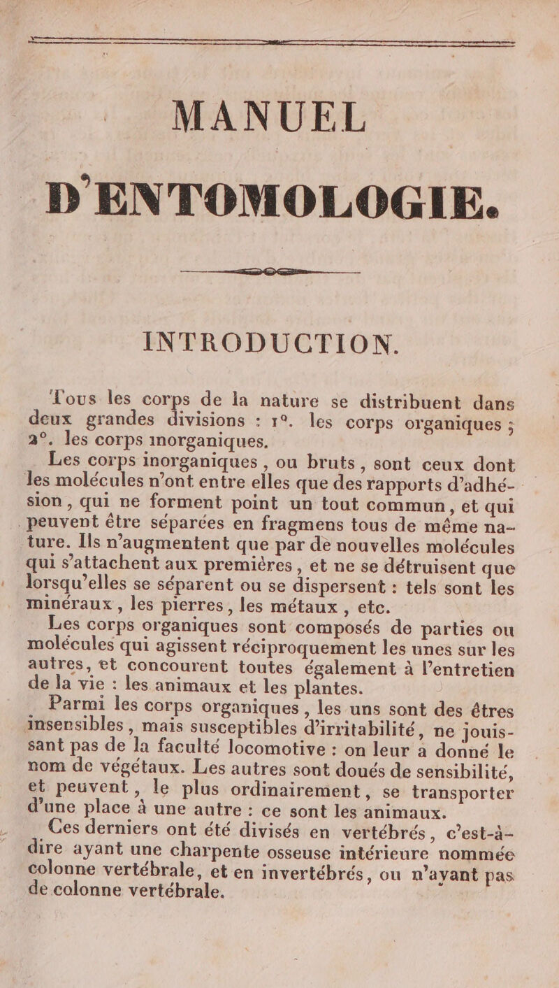MANUEL D'ENTOMOLOGIE. INTRODUCTION. Vous les corps de la nature se distribuent dans deux grandes divisions : 1°. les corps organiques : 2°. les corps morganiques. Les corps inorganiques , ou bruts, sont ceux dont les molécules n’ont entre elles que des rapports d’adhé- sion, qui ne forment point un tout commun, et qui peuvent être séparées en fragmens tous de même na- ture. Ils n’augmentent que par de nouvelles molécules qui s’attachent aux premières, et ne se détruisent que lorsqu'elles se séparent ou se dispersent : tels sont les minéraux , les pierres, les métaux, etc. Les corps organiques sont composés de parties ou molécules qui agissent réciproquement les unes sur les autres, et concourent toutes également à l’entretien de la vie : les animaux et les plantes. | Parmi les corps organiques , les uns sont des êtres insensibles , mais susceptibles d’irritabilité, ne jouis- sant pas de la faculté locomotive : on leur a donné le nom de végétaux. Les autres sont doués de sensibilité, et peuvent, le plus ordinairement, se transporter d’une place à une autre : ce sont les animaux. Ces derniers ont été divisés en vertébrés , C’est-à- dire ayant une charpente osseuse intérieure nommée colonne vertébrale, et en invertébrés, ou n'ayant pas de colonne vertébrale.