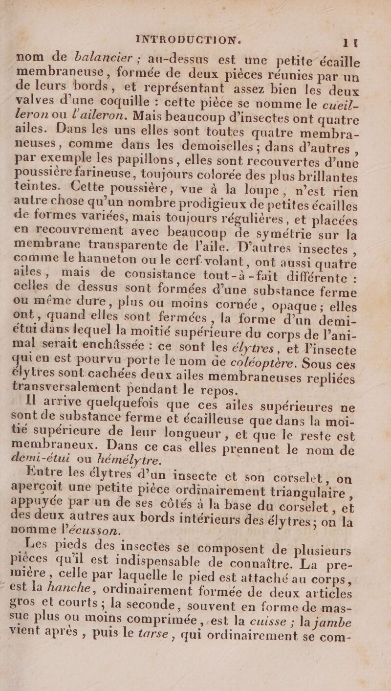 nom de balancier ; au-dessus est une petite écaille membraneuse , formée de deux pièces réunies par un de leurs bords, et représentant assez bien les deux valves d’une coquille : cette pièce se nomme le eue; leron ou l'aileron. Mais beaucoup d'insectes ont quatre ailes. Dans les uns elles sont toutes quatre membra- neuses, comme dans les demoiselles ; dans d’autres par exemple les papillons, elles sont recouvertes d’une poussière farineuse, toujours colorée des plus brillantes teintes. Cette poussière, vue à la loupe, n’est rien autre chose qu’un nombre prodigieux de petites écailles de formes variées, mais toujours régulières, et placées €n recouvrement avec beaucoup de symétrie sur la membrane transparente de l'aile. D'autres insectes : comme le hanneton ou le cerf-volant, ont aussi quatre ailes, mais de consistance tont-à -fait différente : celles de dessus sont formées d’une substance ferme ou même dure, plus ou moins cornée » opaque; elles ont, quand elles sont fermées, la forme d’un demi- étui dans lequel la moitié supérieure du corps de l’ani- mal serait enchâssée : ce sont les élytres, et l’insecte qui en est pourvu porte le nom de coléoptère. Sous ces élytres sont cachées deux ailes membraneuses repliées transversalement pendant le repos. IL arrive quelquefois que ces ailes supérieures ne sont de substance ferme et écailleuse que dans la moi- üé supérieure de leur longueur , et que le reste est membraneux. Dans ce cas elles prennent le nom de demi-étui ou hémélytre. Entre les élytres d’un insecte et son corselet, on aperçoit une petite pièce ordinairement triangulaire , appuyée par un de ses côtés à la base du corselet » et des deux autres aux bords intérieurs des élytres; on la nomme l’écusson. Les pieds des insectes se composent de plusieurs pièces qu’il est indispensable de connaître. La pre- iniére , celle par laquelle le pied est attaché au corps, est la hanche, ordinairement formée de deux articles gros et courts ; la seconde, souvent en forme de mas- sue plus ou moins comprimée ,.est la cuisse ; la jambe vient après , puis le tarse , Œui ordinairement se com-