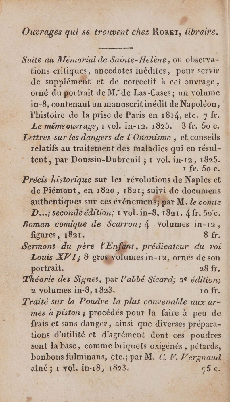 #8 Ouvrages qui se trouvent chez RoRer, libraire. Suite au Mémorial de Sainte-Hélène, ou observa- tions critiques, anecdotes inédites, pour servir de supplément et de correctif à cet ouvrage, orné du portrait de M de Las-Cases; un volume in-8, contenant un manuscrit inédit de Napoléon, l'histoire de la prise de Paris en 1814, etc. 7 fr. Le mémeouvrage, 1 vol. in-12. 1825. 3fr. 5o c. Lettres sur les dangers de l'Onanisme , et conseils relatifs au traitement des maladies qui en résul- tent, par Doussin-Dubreuil ; 1 vol. in-12 , 1825. x fr. 5o c. Précis historique sut les révolutions de Naples et de Piémont, en 1820 , 1821; suivi de documens authentiques sur ces événemen$; par M. Ze comte D...; seconde édition; 1 vol.in-8, 1821. 4 fr. 50'c. Roman comique de Scarron; 4 volumes in-12, figures, 1821. 8 fr. Sermons du père l'Enfant, prédicateur du rot Louis XV 1; 8 grosgolumes in-r2, ornés de son portrait. Le 28 fr. Théorie des Signes, par l’abbé Sicard; 2e édition; : 2 volumes in-8, 1823. 10 fr. Traité sur la Poudre la plus convenable aux ar- mes à piston $ procédés pour la faire à peu de frais et sans danger, ainsi que diverses prépara- tions d'utilité et d'agrément dont ces poudres sont la base, comme briquets oxigénés , pétards, bonbons fulminans, etc.; par M. €. F. F'ergnaud aîné ; 1 vol. in-18, 1823. 76 co