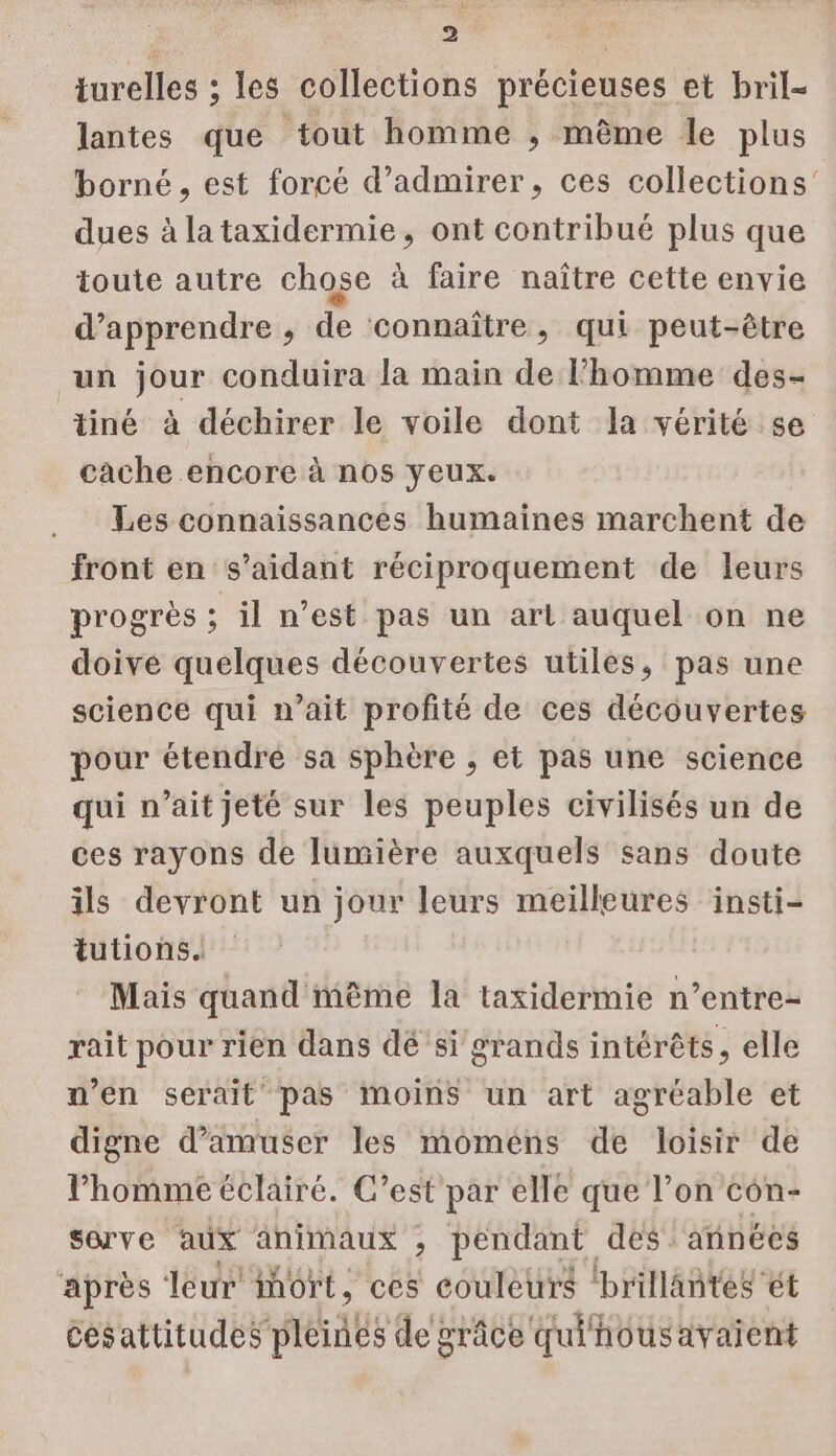 turelles ; les collections précieuses et bril- lantes que tout homme ; même le plus borné , est forcé d’admirer, ces collections dues à la taxidermie, ont contribué plus que toute autre chose à faire naître cette envie d'apprendre , de connaître, qui peut-être un jour conduira la main de l’homme des- tiné à déchirer le voile dont la vérité se cache encore à nos yeux. Les connaissances humaines marchent de front en s’aidant réciproquement de leurs progrès ; il n’est pas un art auquel on ne doive quelques découvertes utiles, pas une science qui n’ait profité de ces découvertes pour étendre sa sphère , et pas une science qui n’ait jeté sur les peuples civilisés un de ces rayons de lumière auxquels sans doute ils devront un jour leurs meilleures insti- tutions. Mais quand ième la taxidermie n’entre- rait pour rien dans dé si grands intérêts, elle n’en serait pas moins un art agréable et digne d’amuser les moméns de loisir de l’homme éclairé. C’est par elle que l’on con- sorve aux animaux ; pendant des années après leur iort, ces couleurs ‘brillantes ét Cesattitudes pléinés de grâce qui housavaient