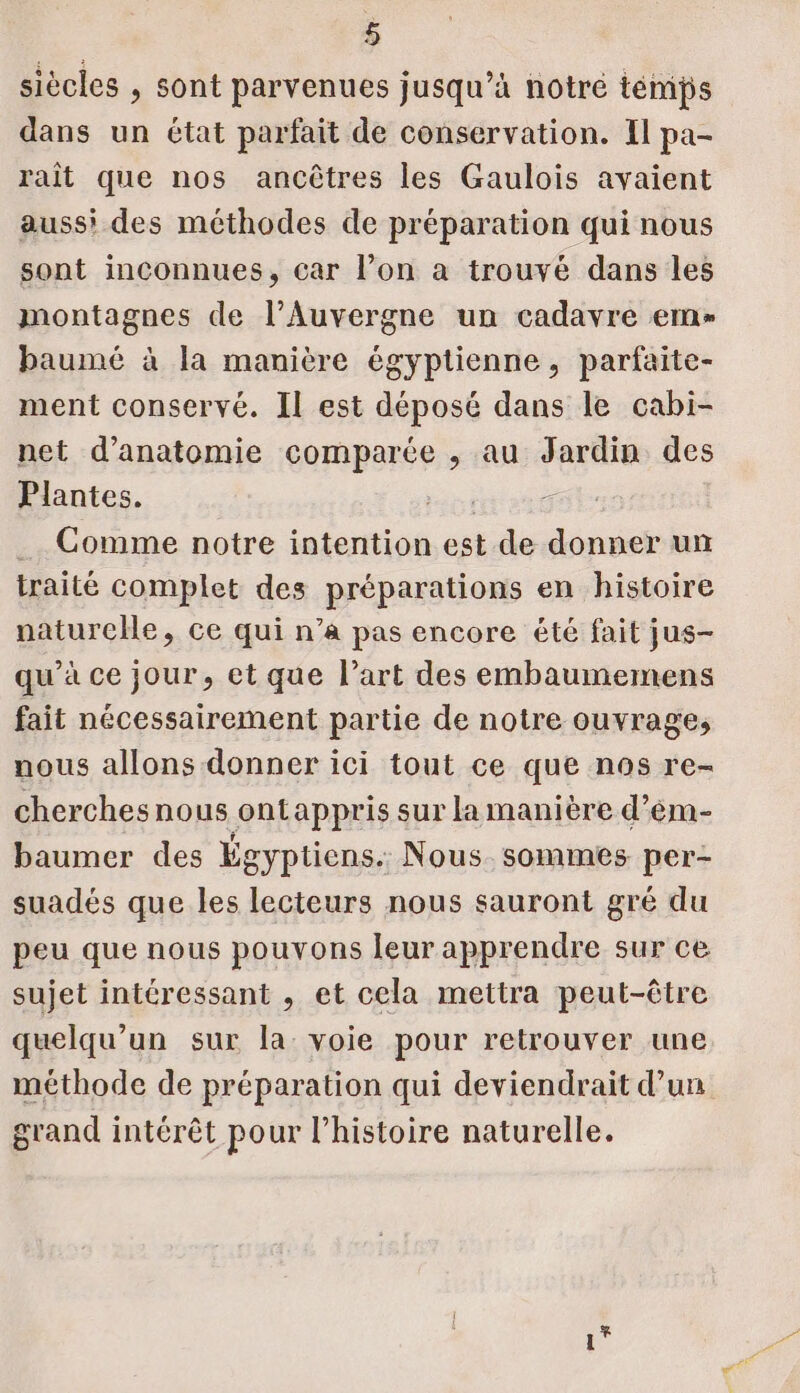 siècles , sont parvenues jusqu’à notré témps dans un état parfait de conservation. Il pa- rait que nos ancûtres les Gaulois avaient auss' des méthodes de préparation qui nous sont inconnues, car l’on à trouvé dans les montagnes de l’Auvergne un cadavre em baumé à la manière égyptienne, parfaite- ment conservé. Il est déposé dans le cabi- net d'anatomie comparée , au Jardin des Plantes. GE LE _. Comme notre intention ei de donner un traité complet des préparations en histoire naturchHe, ce qui n’a pas encore été fait jus- qu’à ce jour, et que l’art des embaumemens fait nécessairement partie de notre ouvrage, nous allons donner ici tout ce que nos re- cherchesnous ontappris sur la manière d’ém- baumer des Égyptiens. Nous. sommes per: suadés que les lecteurs nous sauront gré du peu que nous pouvons leur apprendre sur ce sujet intéressant , et cela mettra peut-être quelqu'un sur la voie pour retrouver une méthode de préparation qui deviendrait d’un grand intérêt pour l’histoire naturelle.