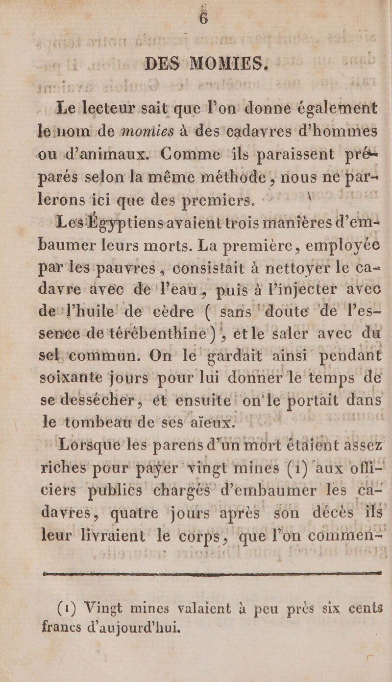 DES MOMIES. Le lecteur sait que lon donne également le'uom de momies à des cadavres d'hommes ou d'animaux. Comme ils paraissent pré parés selon la même méthode, nous ne par- lerons ici que des premiers. : À LesÉgyptiensavaient trois manières d’em= baumer leurs morts. La première, employée par les pauvres , consistait à nettoyer le ca= davre avec de l’eau, puis à l’injecter avec de l’huile de cèdre { sans doute de les- sence de térébenthine )' , étle saler avec du sel commun. On le gardait ainsi pendant soixante jours pour lui donner le temps de se dessécher, ét ensuite! on ‘le portait dans le tombeau de ses aïeux. Re ‘Lorsque les parens d’ün mort étaient assez riches pour payer vingt mines (1) aux offi- ciérs publics chargés d’embaumer les ca- davres, quatre jours après son décès 118 leur livraient le corps, que l’on commen ES (1) Vingt mines valaient à peu près six cents francs d'aujourd'hui.