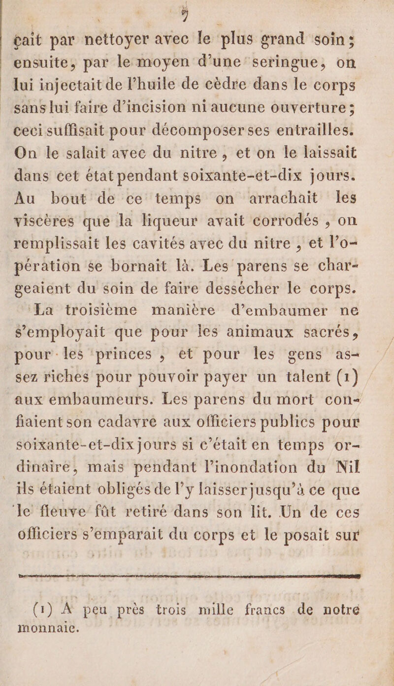 gait par nettoyer avec le plus grand soin; ensuite, par le moyen d’une seringue, on lui injectait de l'huile de cèdre dans le corps sans lui faire d’incision ni aucune ouverture ; ceci suffisait pour décomposerses entrailles. On le salait avec du nitre , et on Île laissait dans cet état pendant soixante-et-dix jours. Au bout de ce temps on arrachait les viscères que la liqueur avait corrodés , on remplissait Les cavités avec du nitre , et l’o- pération se bornait là. Les parens se char- geaient du soin de faire dessecher le corps. ‘La troisième manière d’embaumer ne s’employait que pour les animaux sacrés, pour les ‘princes ; et pour Îles gens as- sez riches pour pouvoir payer un talent (1) aux embaumeurs. Les parens du mort con- fiaient son cadavre aux officiers publics pour soixante-et-dix jours si c'était en temps or- dinaire, mais pendant l’inondation du Nil ils étaient obligés de l’y faisser jusqu’à ce que Je fleuve fût retiré dans son lit. Un de ces officiers s’'emparait du corps et le posait sur (1) À peu près trois mille francs de notre monnaie.