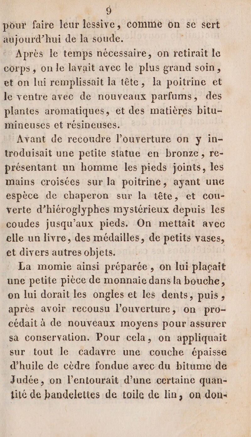 pour faire leur lessive, comme on se sert aujourd’hui de la soude. Après le temps nécessaire, on retirait le corps , on le lavait avec le plus grand soin, et on lui remplissait la tête, la poitrine et le ventre avec de nouveaux parfums, des plantes aromatiques, et des matières bitu- mineuses et résineuses. Avant de recoudre louverture on y in- troduisait une petite statue en bronze, re- présentant un homme les pieds joints, les mains croisces sur la poitrine, ayant une espèce de chaperon sur la tête, et cou- verte d’hiéroglyphes mystérieux depuis les coudes jusqu'aux pieds. On mettait avec elle un livre, des médailles, de petits vases, et divers autres objets. La momie ainsi préparée , on lui plaçait une petite pièce de monnaie dans la bouche, on lui dorait les ongles et les dents, puis, après avoir recousu l'ouverture, on pro- cédait à de nouveaux moyens pour assurer sa conservation. Pour cela, on appliquait sur tout le cadavre une couche épaisse d'huile de cèdre fondue avec du bitume de Judée, on l’entourait d’une certaine quan- tité de bandelettes de toile de lin, on don-