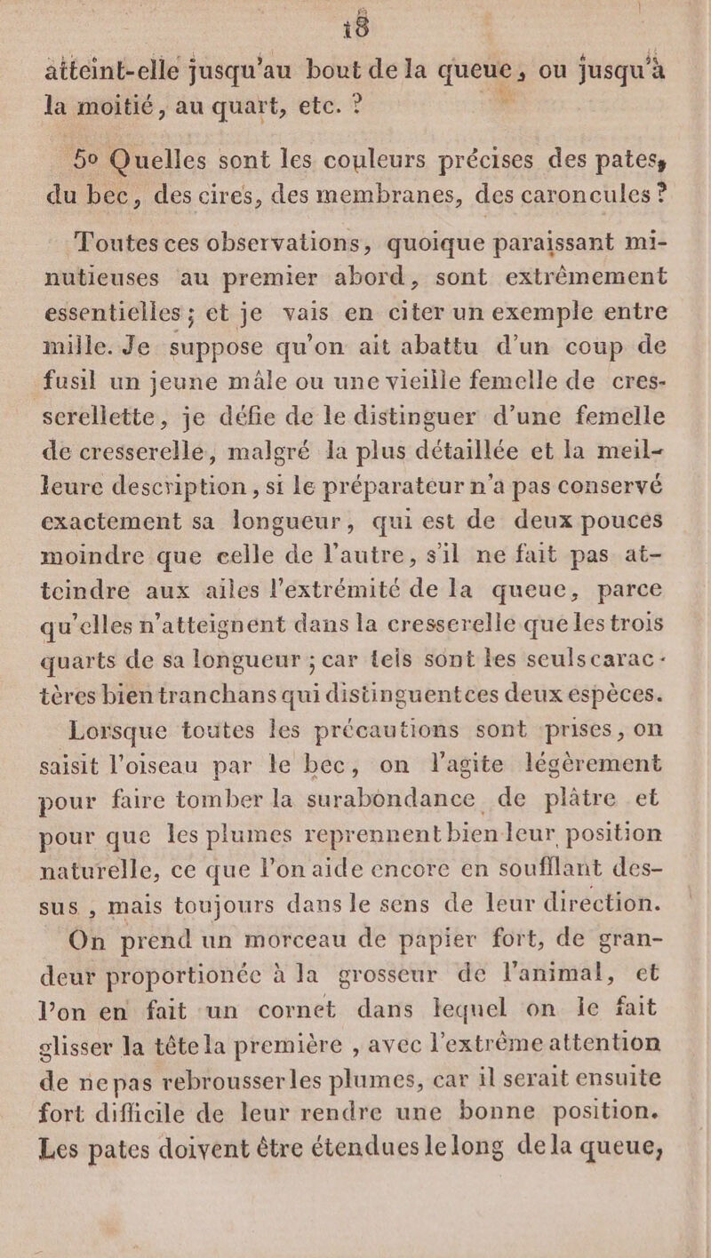 atteint-elle jusqu’au bout de la queue, ou jusqu'à la moitié, au quart, etc. ? 0 5o Quelles sont les couleurs précises des pates, du bec, des cires, des membranes, des caroncules ? Toutes ces observations, quoique paraissant mi- nutieuses au premier abord, sont extrêmement essentielles ; et je vais en citer un exemple entre mille. Je suppose qu’on ait abattu d’un coup de fusil un jeune mâle ou une vieille femelle de cres- screllette, je défie de le distinguer d’une femelle de cresserelle, malgré la plus détaillée et la meil- leure description, si Le préparateur n'a pas conservé exactement sa longueur, qui est de deux pouces moindre que celle de l’autre, s'il ne fait pas at- teindre aux ailes l'extrémité de la queue, parce qu’elles n’atteignent dans la cresserelle que les trois quarts de sa longueur ; car teis sont les seulscarac- tères bien tranchans qui distinguentces deux espèces. Lorsque toutes les précautions sont prises, on saisit l'oiseau par le bec, on l'agite légèrement pour faire tomber la surabondance de plâtre et pour que les plumes reprennent bien leur position naturelle, ce que l’on aide encore en soufflant des- sus , mais toujours dans le sens de leur direction. On prend un morceau de papier fort, de gran- deur proportionéce à la grosseur de l'animal, et l’on en fait un cornet dans lequel on le fait glisser la tête la première , avec l’extrèmeattention de nepas rebrousserles plumes, car il serait ensuite fort diflicile de leur rendre une bonne position. Les pates doivent être étendues lelong dela queue,