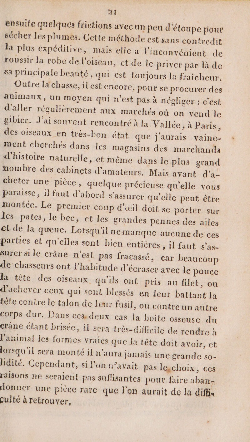 ensuite quelqués frictions avec un peu d'étoupe pour sécher les plumes. Cette méthode est sans contredit la plus cxpéditive, mais elle a l'inconvénient de roussir la robe de lPoiscau, et de le priver par là de sa principale beauté, qui est toujours la fraicheur. Outre la chasse, ilest encore, pour se procurer des animaux, un moyen qui n’est pas à négliger : c’est d'aller régulièrement aux marchés où on vend le gibier. J'ai souvent rencontré à la Vallée, à Paris, des oiseaux en très-bon état que j'aurais vaine- ment cherchés dans les magasins des marchands d'histoire naturelle, ct même dans le plus grand mombre des cabinets d'amateurs. Mais avant d'a- chcter une pièce, quelque précieuse qu’elle vous paraisse, il faut d’abord s'assurer qu'elle peut être montée. Le premier coup d'œil doit se porter sur les pates, le bec, et les grandes pennes des ailes £t de la queue. Lorsqu'il nemanque aucune de ces parties et qu'elles sont bien entières , il faut s’as- sSurer si le crâne n’est Pas fracassé, car beaucoup de chasseurs ont l'habitude d'écraser avec le pouce la tète des oiseaux qu'ils ont pris au filet, ou d'achever ceux qui sont blessés en leur battant la tête contre le talon de leur fusil, ou contre un autre corps dur. Dans ces deux cas la boîte osseuse du crane étant brisée, il sera trés-diflicile de rendre à l'animal les formes vraies que la tête doit avoir, et lorsqu'il sera monté il n'aura jamais une grande so- idité. Cependant, si l'on n°avait pas legchoix, ces raisons ne seraient pas suffisantes pour faire aban- donner une pièce rare que l'on aurait de la diff, Culté à retrouver,