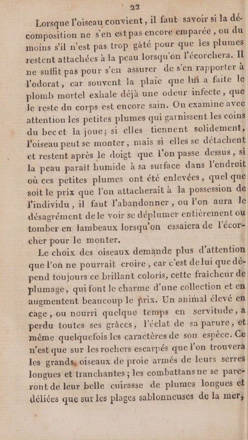 02 Lorsque l'oiseau convient , il faut savoir si la dé: composition ne s'en estpas encore emparée , ou du ioins sil n'est pas trop gâté pour que les plumes restent attachées à la peau lorsqu'on l'écorchera. Il ne suffit pas pour s'en assurer de s’en rapporter à l'odorat, car souvent la plaie que lui a faite le plomb mortel exhale déjà une odeur infecte, que le reste du corps est encore sain, On examine avec attention les petites plumes qui garnissent les coins du becet la joue; si elles tiennent solidement, l'oiseau peut se monter, mais si elles se détachent et restent après le doigt que l’on passe dessus , si la peau paraît humide à sa surface dans l'endroit où ces petites plumes ont été enlevées, quel que soit le prix que l’on attacheraït à la possession de l'individu , il faut l’abandonner , ou l'on aura le désagrément dele voir se déplumer entièrement ou tomber en lambeaux lorsqu'on essaiera de l'écor= cher pour le monter. Le choix des oiseaux demande plus d'attention que l’on ne pourrait croire, car c’est de lui que dé- pend toujours ce brillant coloris, cette fraicheur de plumage, qui font le charme d’une collection et en augmentent beaucoup le prix. Un animal élevé en cage , ou nourri quelque temps en servitude , 4 perdu toutes ses grâces, l'éclat de sa parure, et. même quelquefois les caractères de son espèce. Ce n’est que sur les rochers escarpés que l'on trouvera les grands oiseaux de proie armés de leurs serres longues et tranchantes ; les combattans ne se parer ront de leur belle cuirasse de plumes longues ef déliées que sur les plages sablonneuses de la mer, :
