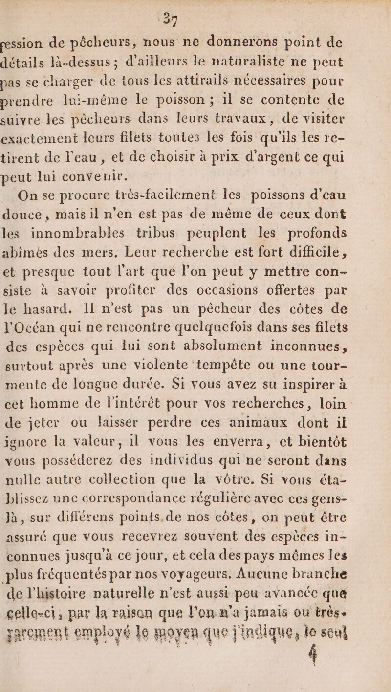 ression de pêcheurs, nous ne donnerons point de détails là-dessus; d’ailleurs le naturaliste ne peut pas se charger de tous les attirails nécessaires pour prendre lui-même le poisson ; 1l se contente de suivre les pêcheurs dans leurs travaux, de visiter exactement leurs filets toutes les fois qu'ils les re- tirent de l'eau, et de choisir à prix d'argent ce qui peut lui convenir. _ Onse procure très-facilement les poissons d’eau douce, mais il n’en est pas de même de ceux dont les innombrables tribus peuplent les profonds abimes des mers. Leur recherche est fort difhcile, et presque tout l'art qué l'on peut y mettre con- siste à savoir profiter des occasions offertes par le hasard. Il n’est pas un pêcheur des côtes de l'Océan qui ne rencontre quelquefois dans ses filets des espèces qui lui sont absolument inconnues, surtout après une violente tempête ou une tour- mente de longue durée. Si vous avez su inspirer à cet homme de l'intérêt pour vos recherches, loin de jeter ou laisser perdre ces animaux dont il ignore la valeur, il vous les enverra, et bientôt vous posséderez des individus qui ne seront dans nulle autre collection que la vôtre. Si vous éta- blissez une correspondance régulière avec ces gens- Jà, sur différens points. de nos côtes, on peut être assuré que vous recevrez souvent des espèces in- connues jusqu à ce jour, et cela des pays mêmes les plus fréquentés par nos voyageurs. Aucune branche de l’listoire naturelle n’est aussi peu avancée qua celle-ci, par la raison que l’on n'a jamais ou très. garement employé le moyen que l'indique, le soul #2