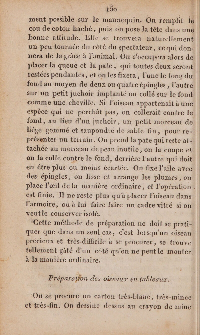 156 ment possible sur le mannequin. On remplit le cou de coton haché, puis on pose la tête dans une bonne attitude. Elle se trouvera naturellement un peu tournée du côté du spectateur, ce qui don- nera de la grâce à l'animal, On s'occupera alors de placer la queue et la pate, qui toutes deux seront restées pendantes, et on les fixera , l’une le long du fond au moyen de deux ou quatre épingles, l’autre sur un petit juchoir implanté ou collé sur le fond comme une cheville. Si l'oiseau appartenait à une espèce qui ne perchât pas, on collerait contre le fond, au lieu d’un juchoir, un petit morceau de liége gommé et saupoudré de sable fin, pour re- présenter un terrain. On prend la pate qui reste at- tachée au morceau de peau inutile, on la coupe et On la colle contre le fond, derrière l’autre qui doit en être plus ou moins écartée. On fixe l’aile avec des épingles, on lisse et arrange les plumes, on place l'œil de la manière ordinaire, et l'opération . est finie. Il ne reste plus qu’à placer l'oiseau dans l'armoire, ou à lui faire faire un cadre vitré si on veutle conserver isolé. Cette méthode de préparation ne doit se prati- quer que dans un seul cas, c’est lorsqu'un oiseau précieux et très-difficile à se procurer, se trouve tellement gâté d'un côté qu’on ne peutle monter à la manière ordinaire. Préparation des oiseaux en tableaux. \ On se procure un carton très-blanc, très-mince et très-fin. On dessine dessus au crayon de mine