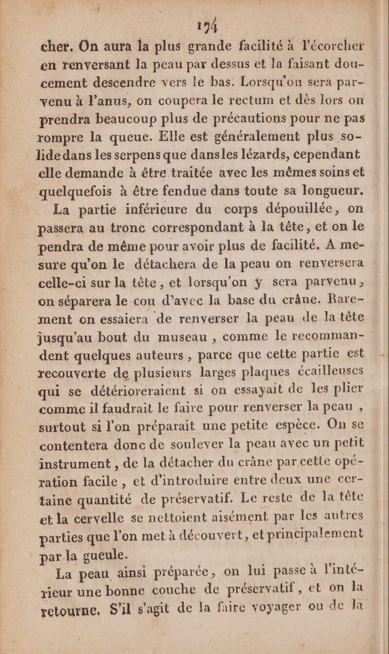 cher. On aura la plus grande facilité à l'écorcher en renversant la peau par dessus et la faisant dou- cement descendre vers le bas. Lorsqu'on sera par- venu à l'anus, on coupera le rectum et dès Iors on prendra beaucoup plus de précautions pour ne pas rompre la queue. Elle est généralement plus so- lide dans les serpens que dansles lézards, cependant elle demande à être traitée avec les mêmes soins et quelquefois à être fendue dans toute sa longueur. La partie inférieure du corps dépouillée, on passera au tronc correspondant à la tête, et on le pendra de même pour avoir plus de facilité. À me- sure qu'on le détachera de la peau on renversera celle-ci sur la tête , et lorsqu'on ÿ sera parvenu, on séparera le cou d'avec la base du crâne. Rare- ment on essaiera de renverser la peau de la tête jusqu’au bout du museau , comme le recomman- dent quelques auteurs , parce que cette partie est recouverte de plusieurs larges plaques écailleuses qui se détérioreraient si on essayait de les plier comme il faudrait le faire pour renverser la peau , surtout si l’on préparait une petite espèce. On se contentera donc de soulever la peau avec un petit instrument , de la détacher du crâne par cette opé- ration facile , et d'introduire entre deux une cer- taine quantité de préservatif. Le reste de la tête et la cervelle se nettoient aisément par les autres parties que l'on met à découvert, et principalement par la gueule. La peau ainsi préparée, on lui passe à l'inté- rieur une bonne couche de préservatif, et on la retourne, S'il s'agit de la faire voyager ou de Ja