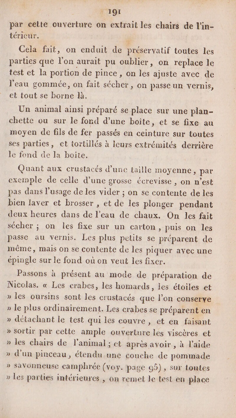 ‘191 par cette ouverture on extrait les chairs de l'in- téricur. Cela fait, on enduit de préservatif toutes les parties que l’on aurait pu oublier, on replace le test et la portion de pince , on les ajuste avec de l'eau gommée, on fait sécher, on passe un vernis, et tout se borne là. Un animal ainsi préparé se place sur une plan- chette ou sur le fond d’une boîte, et se fixe au moyen de fils de fer passés en ceinture sur toutes ses parties, et tortillés à icurs extrémités derrière le fond de la boite. Quant aux crustacés d’une taille moyenne, par exernple de celle d’une grosse écrevisse , on n’est pas dans l'usage de les vider ; on se nt ar de les bien laver et brosser , et de les plonger pendant deux heures dans de l’eau de chaux. On les fait sécher ; on les fixe sur un carton, puis on les passe au vernis. Les plus petits se préparent de même, mais on se contente de les piquer avec une épingle sur le fond où on veut les fixer. Passons à présent au mode de préparation de Nicolas. « Les crabes, les homards, les étoiles et » les oursins sont les crustacés que l’on conserve » le plus ordinairement. Les crabes se préparent en » détachant le test qui les couvre, et en faisant » sortir par cette ample ouverture les viscères et » les chairs de l'animal ; et après avoir , à l’aide » d’un pinceau, étendu.une couche de pommade Re @ &gt; SavOnneuse camphrée (voy. page 65), sur toutes » Les parties intérieures , on remet le test en place D