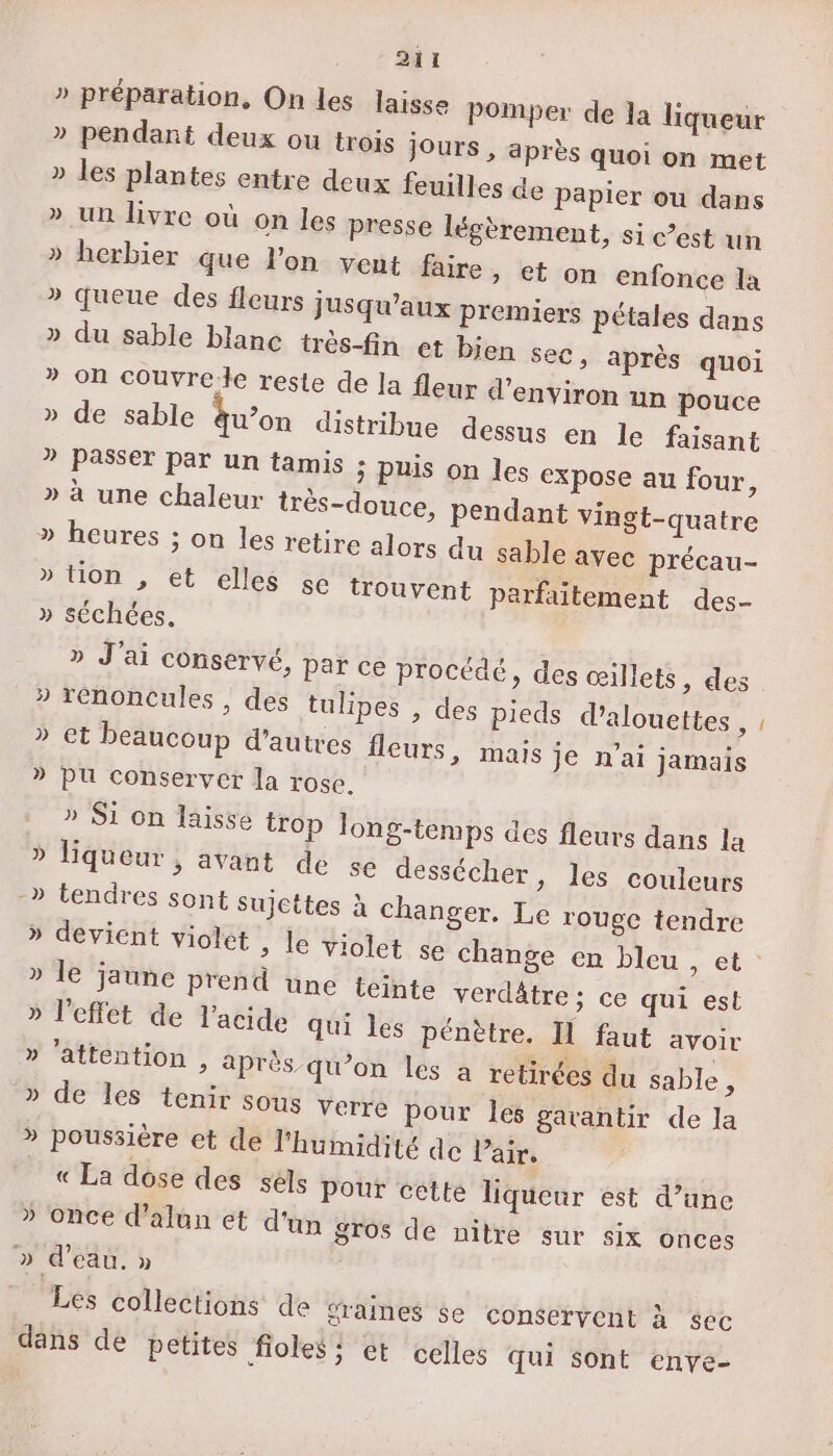 .. ti » préparation, On les laisse Pomper de 1a liqueur » pendant deux ou trois jours , après quoi on met » les plantes entre deux feuilles de papier ou dans » un livre où on les presse légèrement, si est un » herbier que l’on veut faire, et on enfonce la » queue des fleurs jusqu'aux Premiers pétales dans » du sable blanc très-fin et bien sec, après quoi ” on couvrele reste de la fleur d'environ un pouce » de sable qu’on distribue dessus en le faisant ? Passer par un tamis ; puis on les expose au four, » à une chaleur très-douce, pendant vingt-quatre » heures ; on les retire alors du sable avec précau- » tion , et elles sé trouvent parfaitement des- » séchées, » J'ai conservé, Par ce procédé, des œillets, des » réenoncules , des tulipes , des pieds d’alouettes 4 » et beaucoup d’autres fleurs, mais je n'ai jamais » pu conserver la rose. » Si on laisse trop long-temps des fleurs dans la » liqueur , avant de se dessécher, les couleurs -» tendres sont sujettes à changer. Le rouge tendre » devient violet ; le violet se change en bleu ét » le jaune prend une teinte verdâtre ; ce qui est l'effet de l'acide qui les pénètre. Il faut avoir » ’attention , après qu’on les a retirées du sable , » de les tenir sous verre Pour Îés garantir de la » poussière et de l'humidité de l'air. « La dose des sels Pour cette liqueur est d’une » once d’alun et d'un gros de nitre sur six onces » d’eau. » ÿ . = 4 Les collections de sraines se conservent à sec dans de petites fioles: ct celles qui sont enve-