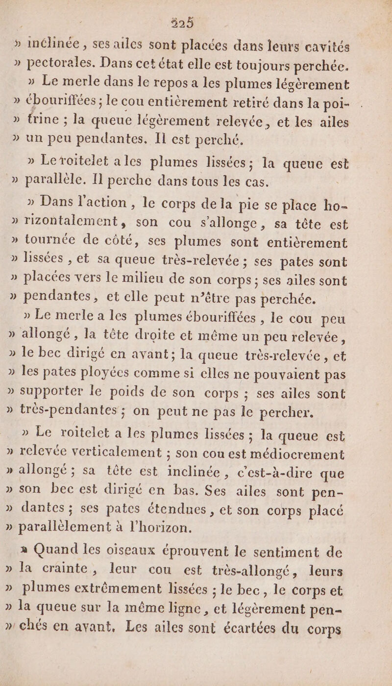 Ÿ Ÿ Le] DA VS &gt; SD L2 » » » 325 inclinée , ses ailes sont placées dans leurs cavités pectorales. Dans cet état elle est toujours perchée. » Le merle dans le repos a les plumes légèrement Cbouriffées ; le cou entièrement retiré dans la poi- trine ; la queue légèrement relevée, et les ailes un peu pendantes. Il est perché. » Leroitelet ales plumes lissées; la queue est parallèle. [1 perche dans tous les cas. » Dans l'action , le corps de la pie se place ho- rizontalement, son cou s’allonge, sa tête est tournée de côté, ses plumes sont entièrement lissées , et sa queue très-relevée ; ses pates sont placées vers le milieu de son corps ; ses ailes sont pendantes, et elle peut n’être pas perchée. » Le merle a les plumes ébouriffées , le cou peu le bec dirigé en avant; la queue très-relevée , et les pates ployées comme si elles ne pouvaient pas supporter le poids de son corps ; ses ailes sont trés-pendantes ; on peut ne pas le percher. » Le roitelet a les plumes lissées ; la queue est relevée verticalement ; son cou est médiocrement allongé ; sa tête est inclinée, c’est-à-dire que son bec est dirigé en bas. Ses ailes sont pen- dantes ; ses pates étendues , et son corps placé parallèlement à l'horizon. » Quand les oiseaux éprouvent le sentiment de la crainte, leur cou est très-allongé, leurs plumes extrêmement lissées ; le bec, le corps et la queue sur la même ligne , et légèrement pen-