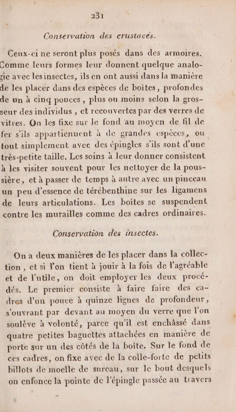 Conservation des crustaces. Ceux-ci ne seront plus posés dans des armoires. Comme leurs formes leur donnent quelque analo- rie avec lesinsectes, ils en ont aussi dans la manière de les placer dans des espèces de boîtes, profondes de un à cinq pouces , plus ou moins selon la gros- seur des individus , et recouvertes par des verres de vitres. On les fixe sur le fond ‘au moyen de fil de fer s'ils appartiennent à de grandes espèces, ou tout simplement avec des épingles s'ils sont d’une très-petite taille. Les soins à leur donner consistent à les visiter souvent pour les nettoyer de la pous- sière, et à passer de temps à autre avec un pinceau un peu d'essence de térébenthine sur les ligamens de leurs articulations. Les boîtes se suspendent contre les murailles comme des cadres ordinaires. Conservation des insectes. On a deux manières de les placer dans la collec- tion , ct si l'on tient à jouir à la fois de l'agréable et de l’utile, on doit employer les deux procé- dés. Le premier consiste à faire faire des ca- dres d’un pouce à quinze lignes de profondeur , s’ouvrant par devant au moyen du verre que l'on soulève à volonté, parce qu'il est enchâssé dans porte sur un des côtés de la boîte. Sur le fond de ces cadres, on fixe avec de la colle-forte de petits billots de moelle de sureau, sur le bout desquels on enfonce la pointe de l’épingle passée au travers