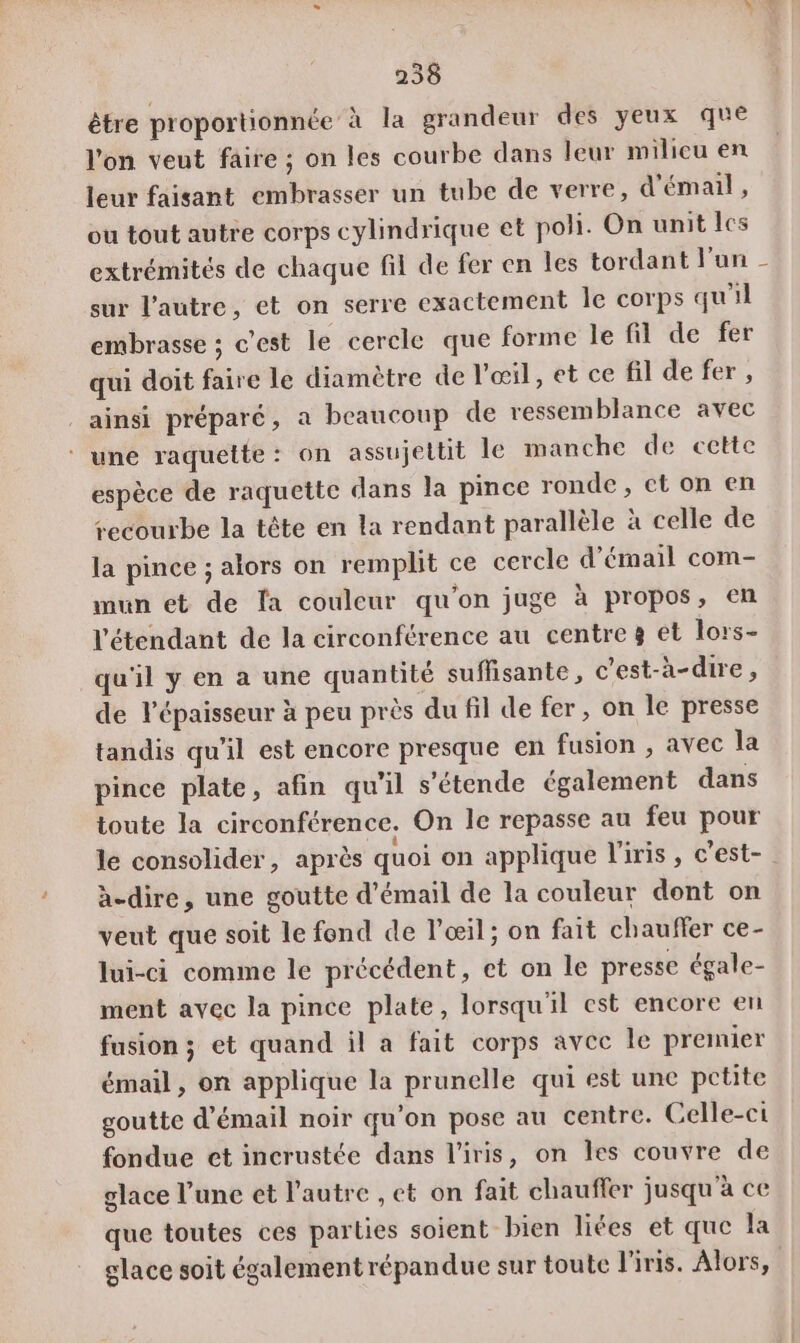 être proportionnée à la grandeur des yeux que l'on veut faire ; on les courbe dans leur milieu en leur faisant embrasser un tube de verre, d'émail, ou tout autre corps cylindrique et poli. On unit Îcs extrémités de chaque fil de fer en les tordant l'un - sur l’autre, et on serre exactement Île corps qu'il embrasse ; c’est le cercle que forme Île fil de fer qui doit faire le diamètre de l'œil, et ce fil de fer , ainsi préparé, a beaucoup de ressemblance avec ‘ une raquette: on assujeltit Île manche de cette espèce de raquette dans la pince ronde, et on en recourbe la tête en la rendant parallèle à celle de la pince ; alors on remplit ce cercle d’émail com- mun et de fa couleur qu'on juge à propos, en l'étendant de la circonférence au centre 8 et lors- qu'il y en a une quantité suffisante, c'est-à-dire, de l'épaisseur à peu près du fil de fer, on le presse tandis qu'il est encore presque en fusion , avec la pince plate, afin qu'il s’étende également dans toute la circonférence, On le repasse au feu pour le consolider, après quoi on applique l'iris, c'est- | à-dire, une goutte d'émail de la couleur dont on veut que soit le fond de l'œil ; on fait chauffer ce- lui-ci comme le précédent, et on le presse égale- ment avec la pince plate, lorsqu'il est encore en fusion ; et quand il a fait corps avec Île premier émail, on applique la prunelle qui est une petite goutte d'émail noir qu’on pose au centre. Celle-ci fondue et incrustée dans l'iris, on les couvre de glace l’une et l’autre , et on fait chauffer jusqu'à ce que toutes ces parties soient bien liées et que la glace soit également répandue sur toute l'iris. Alors,