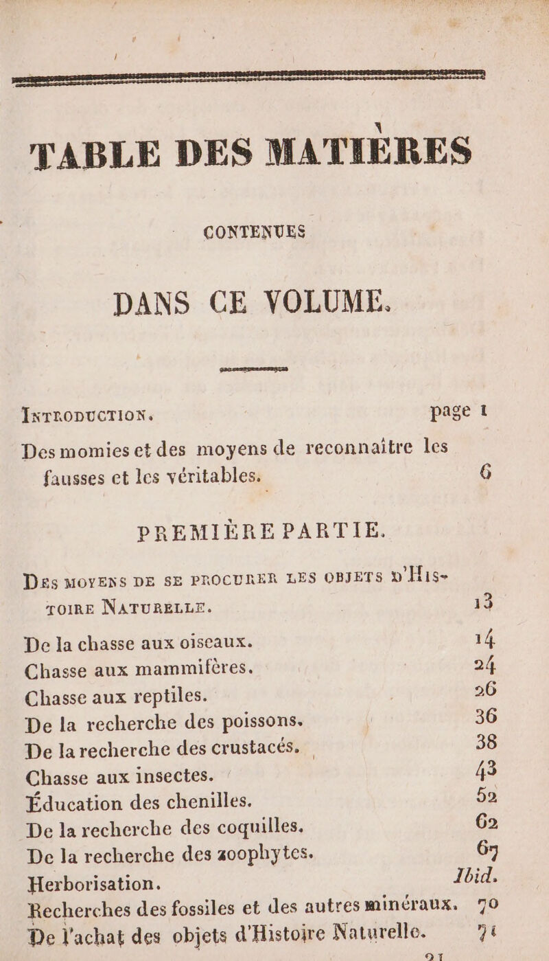 CONTENUES DANS CE VOLUME. INTRODUCTION. page 1 Des momies et des moyens de reconnaître les fausses et les véritables. 6 PREMIÉÈREPARTIE, Des MOYENS DE SE PROCURER LES OBJETS v'His- roiRE NATURELLE. 13 De la chasse aux oiseaux. 14 Chasse aux mammifères. 24, Chasse aux reptiles. 26 De la recherche des poissons. 36 De la recherche des crustacés. 38 Chasse aux insectes. 43 Éducation des chenilles. 52 De la recherche des coquilles. G2 De la recherche des 30ophytes. 67 Herborisation. Ibid, Recherches des fossiles et des autres minéraux. 70 De l'achat des objets d'Histoire Naturelle. 71 97