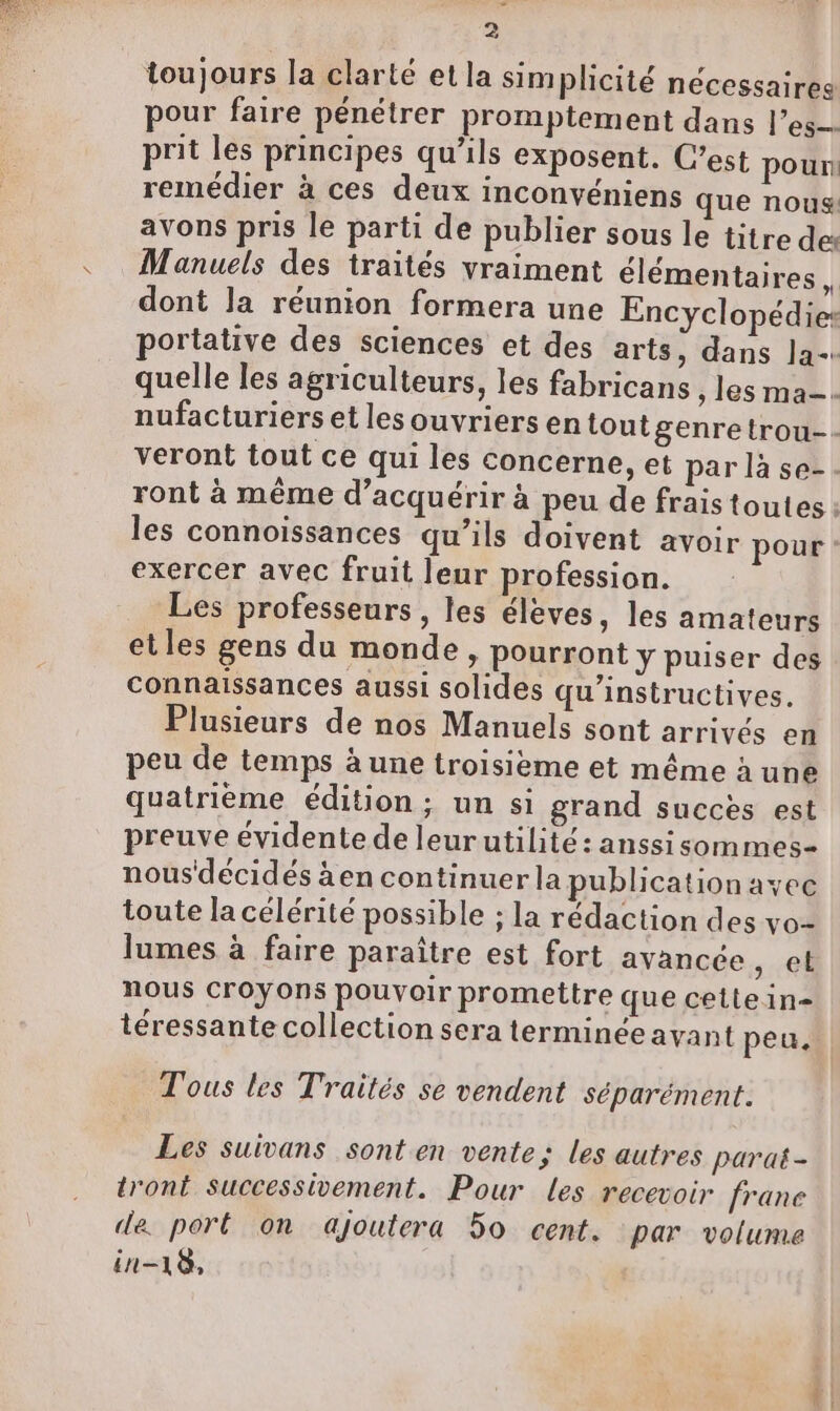 toujours la clarté et la simplicité nécessaires pour faire pénétrer promptement dans l’es-- prit les principes qu’ils exposent. C’est pour! remédier à ces deux inconvéniens que nous avons pris le parti de publier sous le titre des Manuels des traités vraiment élémentaires 1 dont la réunion formera une Encyclopédies les connoissances qu’ils doivent avoir pour exercer avec fruit leur profession. Les professeurs, les élèves, les amateurs etles gens du monde, pourront y puiser des connaissances aussi solides qu’instructives. Plusieurs de nos Manuels sont arrivés en peu de temps à une troisieme et même à une quatrième édition ; un si grand succes est preuve évidente de leurutilité: anssisommes- nous'décidés àen continuer la publication avec toute la célérité possible ; la rédaction des vo- lumes à faire paraître est fort avancée , el nous croyons pouvoir promettre que cettein- téressante collection sera terminée avant peu. Tous les Traités se vendent séparément. Les suivans sont en vente; les autres paraë- tront successivement. Pour les recevoir frane de port on ajoutera 50 cent. par volume in-18,