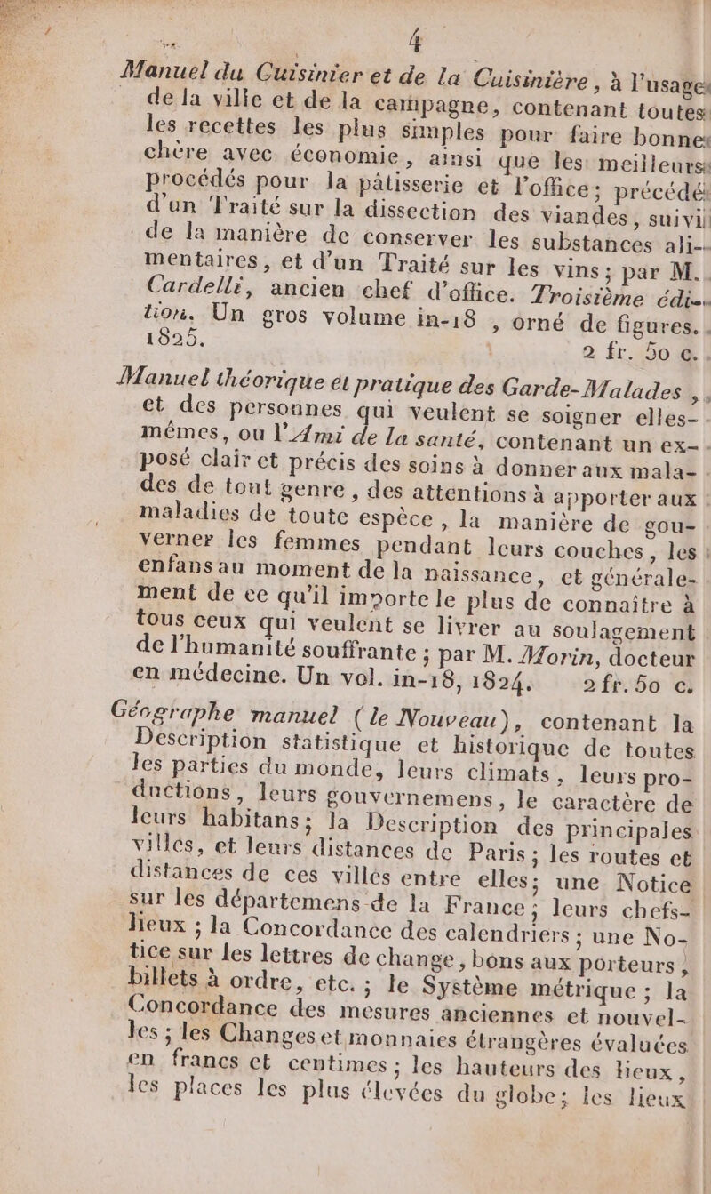 Manuel du Cuisinier et de La Cuisinière , à l'usage: _ de la ville et de la Campagne, contenant toutes les recettes les plus shnples pour faire bonne chère avec économie, ainsi que les: meilleurs procédés pour la pâtisserie et l'office; précédé d'un Traité sur la dissection des viandes, suivi de la manière de conserver les substances ali. mentaires, et d’un Traité sur les vins; par M. Cardellé, ancien chef d’office. Troisième édi… lion. Un gros volume in-18 , orné de figures. . 1025. 2 fr. 5o c. Manuel théorique et pratique des Garde- Malades Ÿ et des personnes qui veulent se soigner elles- mêmes, ou l'Art de La santé, contenant un ex- - posé clair et précis des soins à donner aux mala- des de tout genre , des attentions à apporter aux maladies de toute espèce , la manière de gou- verner Îes femmes pendant lcurs couches, les : enfansau moment de la naissance » Ct générale ment de ce qu'il importe le plus de connaitre à tous ceux qui veulent se livrer au soulagement de l'humanité souffrante ; par M. Morin, docteur en médecine. Un vol. in-18, 1824. 2fr.5o c. Géographe manuel (le Nouveau), contenant la Description statistique et historique de toutes Jes parties du monde, Jeurs climats, leurs pro- ductions, leurs Bouvernemens, le caractère de Icurs habitans: la Description des principales villes, et leurs distances de Paris ; les routes et distances de ces villés entre elles; une Notice sur les départemens de la France; leurs chefs- Heux ; la Concordance des calendriers ; une No- tice sur Les lettres de change, bons aux porteurs } billets à ordre, etc. ; le Système métrique ; la Concordance des mesures anciennes et nouvel- les ; les Changes et monnaies étrangères évaluées en francs et centimes ; les hauteurs des Heux , les places les plus élevées du globe; les lieux