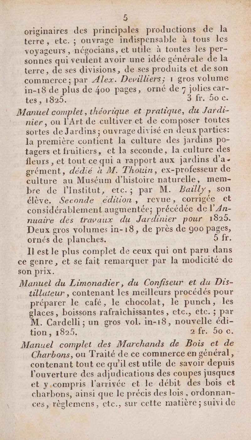 originaires des principales productions de la terre, etc. ; ouvrage indispensable à tous les voyageurs, négocians, et utile à toutes les per- sonnes qui veulent avoir une idée générale de la terre, de ses divisions, de ses produits et de son commerce ; par Alex. Devilliers; 1 gros volume in-18 de plus de 400 pages, orné de 7 jolies car- tes , 1829. Sfr. 50 c. |” Manuel complet, théorique et pratique, du Jardi- ‘nier, ou l'Art de cultiver et de composer toutes sortes de Jardins ; ouvrage divisé en deux parties: la première contient la culture des jardins po- tagers et fruitiers, et la seconde, la culture des fleurs , et tout ce qui a rapport aux jardins d’a- grément, dédié à M. Thouin, ex-professeur de culture au Muséum d'histoire naturelle, mem- bre de lInstitut, etc.; par M. Bailly, son élève. Seconde édition, revue, corrigée et considérablement augmentée; précédée de l’An- nuaire des travaux du Jardinier pour 1825. Deux gros volumes in-18, de près de 900 pages, ornés de planches. Sir. Il est le plus complet de ceux qui ont paru dans ce genre, et se fait remarquer par la modicité de son prix. Manuel du Limonadier, du Confiseur et du Dis- tilluteur , contenant les meilleurs procédés pour préparer le café, le chocolat, le punch, les glaces, boissons rafraïchissantes , etc., etc. ; par M. Cardelli; un gros vol. in-18, nouvelle édi- tion , 1825. 2 fr. 5o ©. Manuel complet des Marchands de Bois et de Charbons, ou Traité de ce commerce en général, contenant tout ce qu'il est utile de savoir depuis l'ouverture des adjudications des coupes jusques et y.compris l’arrivée et le débit des bois et charbons, ainsi que le précis des lois , ordonnan- ces, règlemens, etc., sur cette matière; suivi de