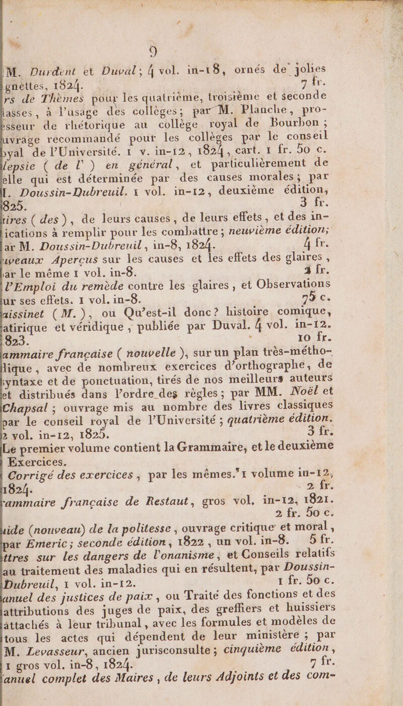 o M. Durdent et Duval; 4 vol. in-18, ornés de Jolies gnettes, 1824. 7 fr. rs de Thèmes pour les quatrième, troisième et seconde lasses, à l’usage des collèges ; par M. Planche, pro- sseur de rhétorique au collège royal de Bourbon ; vrâge recommandé pour les collèges par le conseil al de l'Université. 1 v.in-12, 1824, cart. 1 fr. 5o c. lepsie ( de l) en général, et parliculièrement de elle qui est déterminée par des causes morales; par [. Doussin-Qubreuil. x vol. in-12, deuxième édition, 25. FRS tires ( des), de leurs causes, de leurs effets, et des in- ications à remplir pour les combattre ; neuvième édition; ar M. Doussin-Dubreuil , in-8, 1824. h fr. uweaux Aperçus sur les causes et les effets des glaires , ar le même 1 vol. in-8. à fr. PEmploi du remède contre les glaires, et Observations ur ses effets. 1 vol. in-8. 75 c. aissinet (M.), ou Qu'est-il donc? histoire comique, atirique ét véridique ; publiée par Duval. 4 vol. in-12. 823. ; 10 fr. ammaire française ( nouvelle ), sur un plan très-métho- lique , avec de nombreux exercices d'orthographe, de syntaxe et de ponctuation, tirés de nos meilleurs auteurs t distribués dans l’ordre des règles; par MM. Noël et Chapsal ; ouvrage mis au nombre des livres classiques par le conseil royal de l’Université ; quatrième édition. 2 vol. in-12, 182. fr. Le premier volume contient la Grammaire, et le deuxième | Exercices. Corrigé des exercices, par les mêmes.t volume in-12, 1824. 2 fr, ammaire française de Restaut, gros vol, in-12, 1821. 2 fr. oc. ide (nouveau) de la politesse ; ouvrage critique’ et moral , ar Emeric; seconde édition, 1822, un vol.in-8. Sfr. ttres sur Les dangers de l'onanisme, et Conseils relatifs au traitement des maladies qui en résultent, par Doussin- Dubreuil, x vol. in-12. 1 fr. So c. nuel des justices de paix , ou Traité des fonctions et des attributions des juges de paix, des grefliers et huissiers lâttachés à leur tribunal , avec les formules et modèles de tous les actes qui dépendent de leur ministère ; par M. Levasseur, ancien jurisconsulte ; cinquième édition , 1 gros vol. in-8, 1824. 7 fr. anuel complet des Maires , de leurs Adjoints et des com-